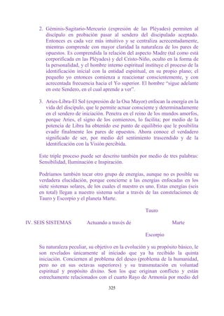 2. Géminis-Sagitario-Mercurio (expresión de las Pléyades) permiten al
        discípulo en probación pasar al sendero del discipulado aceptado.
        Entonces es cada vez más intuitivo y se centraliza acrecentadamente,
        mientras comprende con mayor claridad la naturaleza de los pares de
        opuestos. Es comprendida la relación del aspecto Madre (tal como está
        corporificada en las Pléyades) y del Cristo-Niño, oculto en la forma de
        la personalidad, y el hombre interno espiritual instituye el proceso de la
        identificación inicial con la entidad espiritual, en su propio plano; el
        pequeño yo entonces comienza a reaccionar conscientemente, y con
        acrecentada frecuencia hacia el Yo superior. El hombre “sigue adelante
        en este Sendero, en el cual aprende a ver”.

     3. Aries-Líbra-El Sol (expresión de la Osa Mayor) enfocan la energía en la
        vida del discípulo, que le permite actuar consciente y determinadamente
        en el sendero de iniciación. Penetra en el reino de los mundos amorfos,
        porque Aries, el signo de los comienzos, lo facilita; por medio de la
        potencia de Libra ha obtenido ese punto de equilibrio que le posibilita
        evadir finalmente los pares de opuestos. Ahora conoce el verdadero
        significado de ser, por medio del sentimiento trascendido y de la
        identificación con la Visión percibida.

     Este triple proceso puede ser descrito también por medio de tres palabras:
     Sensibilidad, Iluminación e Inspiración.

     Podríamos también tocar otro grupo de energías, aunque no es posible su
     verdadera elucidación, porque concierne a las energías enfocadas en los
     siete sistemas solares, de los cuales el nuestro es uno. Estas energías (seis
     en total) llegan a nuestro sistema solar a través de las constelaciones de
     Tauro y Escorpio y el planeta Marte.

                                                        Tauro

IV. SEIS SISTEMAS          Actuando a través de                      Marte

                                                        Escorpio

     Su naturaleza peculiar, su objetivo en la evolución y su propósito básico, le
     son revelados únicamente al iniciado que ya ha recibido la quinta
     iniciación. Conciernen al problema del deseo (problema de la humanidad,
     pero no en sus octavas superiores) y su transmutación en voluntad
     espiritual y propósito divino. Son los que originan conflicto y están
     estrechamente relacionados con el cuarto Rayo de Armonía por medio del

                                      325
 