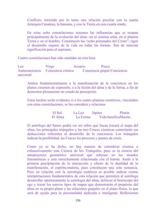Conflicto, teniendo por lo tanto una relación peculiar con la cuarta
      Jerarquía Creadora, la humana, y con la Tierra en esta cuarta ronda.

      En estas ocho constelaciones tenemos las influencias que se ocupan
      principalmente de la evolución del alma -en el sistema solar, en el planeta
      Tierra y en el hombre. Constituyen las “ocho potestades del Cristo”; rigen
      el desarrollo síquico de la vida en todas las formas. Son de máxima
      significación para el aspirante.

Cuatro constelaciones han sido omitidas en esta lista:

Leo                Virgo              Acuario          Piscis
Autoconciencia     Conciencia crística     Conciencia grupal Conciencia
universal.

      Atañen fundamentalmente a la manifestación de la conciencia en los
      planos externos de expresión, o a la fusión del alma y de la forma, a fin de
      demostrar plenamente un estado de percepción.

      Estos hechos serán evidentes si a los cuatro planetas esotéricos, vinculados
      con estas constelaciones, se los considera y relaciona:

                       El Sol         La Luz    Júpiter           Plutón
                       El Alma         La Forma      Vida benéficaMuerte.

      El astrólogo del futuro podrá ver así sobre qué líneas trazará el mapa del
      alma; los principales triángulos y las tres Cruces cósmicas controlarán sus
      deducciones referentes al desarrollo de la conciencia. Los triángulos
      indican la posibilidad, las Cruces los procesos y puntos de crisis.

      Como ya se ha dicho, no hay manera de considerar extensa o
      exhaustivamente esta Ciencia de los Triángulos, pues es la ciencia del
      anteproyecto geométrico universal que subyace en los mundos
      fenoménicos y está estrechamente relacionada con el karma. Atañe a la
      primera precipitación de la interacción y efecto de la dualidad de la
      manifestación, el espíritu-materia, pues constituyen una sola sustancia.
      Pero en relación con la astrología esotérica es posible indicar ciertas
      interpretaciones fundamentales de esta relación que permitirá al astrólogo
      desarrollar oportunamente la astrología del alma, delinear el horóscopo del
      ego y trazar los nuevos tipos de mapas que demostrarán el propósito del
      alma en su propio plano y las relaciones grupales en el plano físico, lo que
      será de ayuda para la personalidad dedicada e inteligente. Reflexionen

                                       326
 