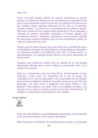 sobre esto.

Existe una triple energía cósmica de suprema importancia en nuestro
planeta, y la influencia unida de sus tres constelaciones eventualmente hará
que el Logos planetario reciba la iniciación; esto garantiza el hecho de que
por cualquier futura expresión planetaria de Su vida se lo denomine
“planeta sagrado”. La Tierra no es considerada hoy un planeta sagrado.
Más tarde, cuando las tres energías hayan producido el efecto adecuado y
realizado los cambios planetarios necesarios, el término sagrado será
considerado correcto y apropiado. Lógicamente, este enunciado significa
hoy poco para cualquier estudiante, pero el caso será diferente cuando sea
capaz de comprender dos cosas:

Primero, que las triples energías que están detrás de la actividad del centro
en Shamballa conciernen al Logos planetario; la humanidad está llegando a
ser lentamente sensible a esa influencia, pero sólo en forma masiva, no
individualmente. Un discípulo puede observar este hecho únicamente en
forma teórica.

Segundo, estas influencias actúan sobre ese aspecto de la vida humana
denominado Mónada; por lo tanto, tendrán un acrecentado efecto en el
Sendero de Iniciación.

Estas tres constelaciones son Leo-Virgo-Piscis. Esotéricamente se hace
referencia a ellas como “las Productoras de lo que se conoce, las
Animadoras de lo que ha despertado y las Constructoras de los métodos
para fusionar la Sabiduría. Producen la unidad, destruyen lo que Ellas han
producido, sólo para volver a producirlo con mayor belleza y más
plenitud”. Estas palabras son claras. Éste es un triángulo invertido, y las
energías de Leo están en estrecho contacto con nuestra vida planetaria. El
triángulo a continuación lo demostrará con más claridad:




Estas tres están definida y acrecentadamente relacionadas con el desarrollo
de la conciencia humana, en tres aspectos principales.

Debe fomentarse el desarrollo de la autoconciencia, porque es el principal
                                 327
 