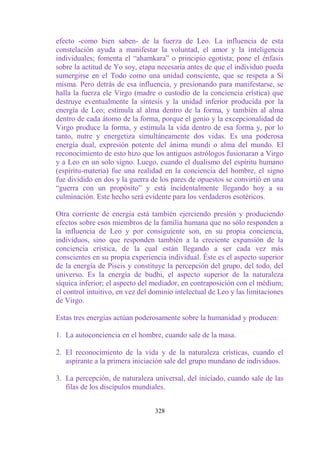 efecto -como bien saben- de la fuerza de Leo. La influencia de esta
constelación ayuda a manifestar la voluntad, el amor y la inteligencia
individuales; fomenta el “ahamkara” o principio egotista; pone el énfasis
sobre la actitud de Yo soy, etapa necesaria antes de que el individuo pueda
sumergirse en el Todo como una unidad consciente, que se respeta a Sí
misma. Pero detrás de esa influencia, y presionando para manifestarse, se
halla la fuerza ele Virgo (madre o custodio de la conciencia erística) que
destruye eventualmente la síntesis y la unidad inferior producida por la
energía de Leo; estimula al alma dentro de la forma, y también al alma
dentro de cada átomo de la forma, porque el genio y la excepcionalidad de
Virgo produce la forma, y estimula la vida dentro de esa forma y, por lo
tanto, nutre y energetiza simultáneamente dos vidas. Es una poderosa
energía dual, expresión potente del ánima mundi o alma del mundo. El
reconocimiento de esto hizo que los antiguos astrólogos fusionaran a Virgo
y a Leo en un solo signo. Luego, cuando el dualismo del espíritu humano
(espíritu-materia) fue una realidad en la conciencia del hombre, el signo
fue dividido en dos y la guerra de los pares de opuestos se convirtió en una
“guerra con un propósito” y está incidentalmente llegando hoy a su
culminación. Este hecho será evidente para los verdaderos esotéricos.

Otra corriente de energía está también ejerciendo presión y produciendo
efectos sobre esos miembros de la familia humana que no sólo responden a
la influencia de Leo y por consiguiente son, en su propia conciencia,
individuos, sino que responden también a la creciente expansión de la
conciencia crística, de la cual están llegando a ser cada vez más
conscientes en su propia experiencia individual. Éste es el aspecto superior
de la energía de Piscis y constituye la percepción del grupo, del todo, del
universo. Es la energía de budhi, el aspecto superior de la naturaleza
síquica inferior; el aspecto del mediador, en contraposición con el médium;
el control intuitivo, en vez del dominio intelectual de Leo y las limitaciones
de Virgo.

Estas tres energías actúan poderosamente sobre la humanidad y producen:

1. La autoconciencia en el hombre, cuando sale de la masa.

2. El reconocimiento de la vida y de la naturaleza crísticas, cuando el
   aspirante a la primera iniciación sale del grupo mundano de individuos.

3. La percepción, de naturaleza universal, del iniciado, cuando sale de las
   filas de los discípulos mundiales.


                                  328
 