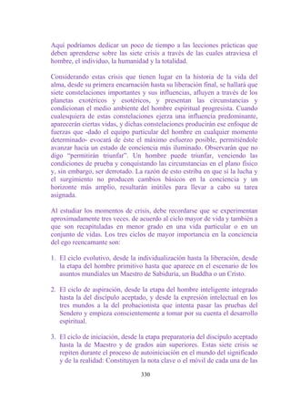 Aquí podríamos dedicar un poco de tiempo a las lecciones prácticas que
deben aprenderse sobre las siete crisis a través de las cuales atraviesa el
hombre, el individuo, la humanidad y la totalidad.

Considerando estas crisis que tienen lugar en la historia de la vida del
alma, desde su primera encarnación hasta su liberación final, se hallará que
siete constelaciones importantes y sus influencias, afluyen a través de los
planetas exotéricos y esotéricos, y presentan las circunstancias y
condicionan el medio ambiente del hombre espiritual progresista. Cuando
cualesquiera de estas constelaciones ejerza una influencia predominante,
aparecerán ciertas vidas, y dichas constelaciones producirán ese enfoque de
fuerzas que -dado el equipo particular del hombre en cualquier momento
determinado- evocará de éste el máximo esfuerzo posible, permitiéndole
avanzar hacia un estado de conciencia más iluminado. Observarán que no
digo “permitirán triunfar”. Un hombre puede triunfar, venciendo las
condiciones de prueba y conquistando las circunstancias en el plano físico
y, sin embargo, ser derrotado. La razón de esto estriba en que sí la lucha y
el surgimiento no producen cambios básicos en la conciencia y un
horizonte más amplio, resultarán inútiles para llevar a cabo su tarea
asignada.

Al estudiar los momentos de crisis, debe recordarse que se experimentan
aproximadamente tres veces. de acuerdo al ciclo mayor de vida y también a
que son recapituladas en menor grado en una vida particular o en un
conjunto de vidas. Los tres ciclos de mayor importancia en la conciencia
del ego reencarnante son:

1. El ciclo evolutivo, desde la individualización hasta la liberación, desde
   la etapa del hombre primitivo hasta que aparece en el escenario de los
   asuntos mundiales un Maestro de Sabiduría, un Buddha o un Cristo.

2. El ciclo de aspiración, desde la etapa del hombre inteligente integrado
   hasta la del discípulo aceptado, y desde la expresión intelectual en los
   tres mundos a la del probacionista que intenta pasar las pruebas del
   Sendero y empieza conscientemente a tomar por su cuenta el desarrollo
   espiritual.

3. El ciclo de iniciación, desde la etapa preparatoria del discípulo aceptado
   hasta la de Maestro y de grados aún superiores. Estas siete crisis se
   repiten durante el proceso de autoiniciación en el mundo del significado
   y de la realidad: Constituyen la nota clave o el móvil de cada una de las

                                 330
 