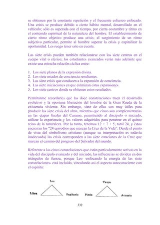 se obtienen por la constante repetición y el frecuente esfuerzo enfocado.
Una crisis se produce debido a cierto hábito mental, desarrollado en el
vehículo; sólo es superada con el tiempo, por cierta costumbre y ritmo en
el contenido espiritual de la naturaleza del hombre. El establecimiento de
cierto ritmo objetivo produce una crisis; el surgimiento de un ritmo
subjetivo particular, permite al hombre superar la crisis y capitalizar la
oportunidad. Les ruego tener esto en cuenta.

Las siete crisis pueden también relacionarse con los siete centros en el
cuerpo vital o etérico; los estudiantes avanzados verán más adelante que
existe una estrecha relación cíclica entre:

1.   Los siete planos de la expresión divina.
2.   Los siete estados de conciencia resultantes.
3.   Las siete crisis que conducen a la expansión de conciencia.
4.   Las siete iniciaciones en que culminan estas expansiones.
5.   Los siete centros donde se obtienen estos resultados.

Permítanme recordarles que las doce constelaciones traen el desarrollo
evolutivo y la oportuna liberación del hombre de la Gran Rueda de la
existencia viviente. Sin embargo, siete de ellas son muy útiles para
producir las siete crisis del alma, mientras que cinco son complementarias
en las etapas finales del Camino, permitiendo al discípulo o iniciado,
utilizar la experiencia y los valores adquiridos para penetrar en el quinto
reino de la naturaleza. Por lo tanto, tenemos 12 + 7 + 5, total 24, y éstos
encierran los “24 episodios que marcan la Cruz de la Vida”. Desde el punto
de vista del simbolismo cristiano (aunque su interpretación es todavía
inadecuada) las crisis corresponden a las siete estaciones de la Cruz que
marcan el camino del progreso del Salvador del mundo.

Referente a las cinco constelaciones que están particularmente activas en la
vida del discípulo avanzado y del iniciado, las influencias se dividen en dos
triángulos de fuerza, porque Leo -enfocando la energía de las siete
constelaciones- está incluido, vinculando así el aspecto autoconsciente con
el espíritu:




                                  332
 