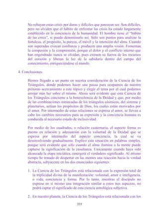 No rehuyan estas crisis por duras y difíciles que parezcan ser. Son difíciles,
      pero no olviden que el hábito de enfrentar las crisis ha estado largamente
      establecido en la conciencia de la humanidad. El hombre tiene el “hábito
      de las crisis”, si puedo denominarlo así. Sólo son puntos para analizar la
      fortaleza, el propósito, la pureza, el móvil y la intención del alma. Cuando
      son superadas evocan confianza y producen una amplia visión. Fomentan
      la compasión y la comprensión, porque el dolor y el conflicto interno que
      han engendrado nunca se olvidan, pues extraen su fuerza de los recursos
      del corazón y liberan la luz de la sabiduría dentro del campo del
      conocimiento, enriqueciéndose el mundo.

4. Conclusiones.

      Hemos llegado a un punto en nuestra consideración de la Ciencia de los
      Triángulos, donde podemos hacer una pausa para ocuparnos de nuestro
      próximo acercamiento a este tópico y elegir el tema por el cual podamos
      arrojar más luz sobre el mismo. Ahora será evidente que esta Ciencia de
      los Triángulos concierne a la benevolencia de la Deidad y que, por medio
      de las combinaciones intrincadas de los triángulos cósmicos, del sistema y
      planetarios, actúan los propósitos de Dios, los cuales están motivados por
      el amor. Por intermedio de estas relaciones se expresa el amor, se llevan a
      cabo los cambios necesarios para su expresión y la conciencia humana es
      conducida al necesario estado de inclusividad.

      Por medio de los cuadrados, o relación cuaternaria, el aspecto forma es
      puesto en relación y adecuación con la voluntad de la Deidad que se
      expresa por intermedio del aspecto conciencia, la cual se va
      desenvolviendo gradualmente. Explico esta situación en palabras simples,
      porque será evidente que sólo cuando el alma ilumina a la mente puede
      captarse la significación de la enseñanza. Unicamente cuando haya sido
      alcanzada la etapa iniciática, emergerá el verdadero significado. Al mismo
      tiempo he tratado de despertar en las mentes una reacción hacia la verdad
      abstracta, subyacente en los dos enunciados siguientes:

      1. La Ciencia de los Triángulos está relacionada con la expresión total de
         la triplicidad divina de la manifestación: voluntad, amor e inteligencia,
         o vida, conciencia y forma. Por lo tanto, mientras el discípulo no
         exprese en sí mismo una integración similar a estos tres aspectos, no
         podrá captar el significado de esta ciencia astrológica subjetiva.

      2. En nuestro planeta, la Ciencia de los Triángulos está relacionada con los

                                        333
 