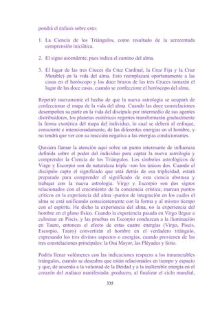 pondrá el énfasis sobre esto:

1. La Ciencia de los Triángulos, como resultado de la acrecentada
   comprensión iniciática.

2. El signo ascendente, pues indica el camino del alma.

3. El lugar de las tres Cruces (la Cruz Cardinal, la Cruz Fija y la Cruz
   Mutable) en la vida del alma. Esto reemplazará oportunamente a las
   casas en el horóscopo y los doce brazos de las tres Cruces tomarán el
   lugar de las doce casas, cuando se confeccione el horóscopo del alma.

Repetiré nuevamente el hecho de que la nueva astrología se ocupará de
confeccionar el mapa de la vida del alma. Cuando las doce constelaciones
desempeñen su parte en la vida del discípulo por intermedio de sus agentes
distribuidores, los planetas esotéricos regentes transformarán gradualmente
la forma exotérica del mapa del individuo, lo cual se deberá al enfoque,
consciente e intencionadamente, de las diferentes energías en el hombre, y
no tendrá que ver con su reacción negativa a las energías condicionantes.

Quisiera llamar la atención aquí sobre un punto interesante de influencia
definida sobre el poder del individuo para captar la nueva astrología y
comprender la Ciencia de los Triángulos. Los símbolos astrológicos de
Virgo y Escorpio son de naturaleza triple -son los únicos dos. Cuando el
discípulo capte el significado que está detrás de esa triplicidad, estará
preparado para comprender el significado de esta ciencia abstrusa y
trabajar con la nueva astrología. Virgo y Escorpio son dos signos
relacionados con el crecimiento de la conciencia crística; marcan puntos
críticos en la experiencia del alma -puntos de integración en los cuales el
alma se está unificando conscientemente con la forma y al mismo tiempo
con el espíritu. He dicho la experiencia del alma, no la experiencia del
hombre en el plano físico. Cuando la experiencia pasada en Virgo llegue a
culminar en Piscis, y las pruebas en Escorpio conduzcan a la iluminación
en Tauro, entonces el efecto de estas cuatro energías (Virgo, Piscis,
Escorpio, Tauro) convertirán al hombre en el verdadero triángulo,
expresando los tres divinos aspectos o energías, cuando provienen de las
tres constelaciones principales: la Osa Mayor, las Pléyades y Sirio.

Podría llenar volúmenes con las indicaciones respecto a los innumerables
triángulos, cuando se descubra que están relacionados en tiempo y espacio
y que, de acuerdo a la voluntad de la Deidad y a la inalterable energía en el
corazón del zodíaco manifestado, producen, al finalizar el ciclo mundial,

                                 335
 