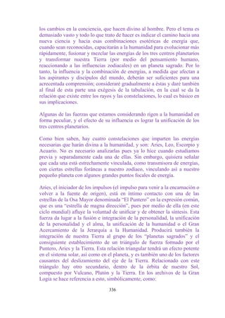 los cambios en la conciencia, que hacen divino al hombre. Pero el tema es
demasiado vasto y todo lo que trato de hacer es indicar el camino hacia una
nueva ciencia y hacia esas combinaciones esotéricas de energía que,
cuando sean reconocidas, capacitarán a la humanidad para evolucionar más
rápidamente, fusionar y mezclar las energías de los tres centros planetarios
y transformar nuestra Tierra (por medio del pensamiento humano,
reaccionando a las influencias zodiacales) en un planeta sagrado. Por lo
tanto, la influencia y la combinación de energías, a medida que afectan a
los aspirantes y discípulos del mundo, deberán ser suficientes para una
acrecentada comprensión; consideraré gradualmente a éstas y daré también
al final de esta parte una exégesis de la tabulación, en la cual se da la
relación que existe entre los rayos y las constelaciones, lo cual es básico en
sus implicaciones.

Algunas de las fuerzas que estamos considerando rigen a la humanidad en
forma peculiar, y el efecto de su influencia es lograr la unificación de los
tres centros planetarios.

Como bien saben, hay cuatro constelaciones que imparten las energías
necesarias que harán divina a la humanidad, y son: Aries, Leo, Escorpio y
Acuario. No es necesario analizarlas pues ya lo hice cuando estudiamos
previa y separadamente cada una de ellas. Sin embargo, quisiera señalar
que cada una está estrechamente vinculada, como transmisora de energías,
con ciertas estrellas foráneas a nuestro zodíaco, vinculando así a nuestro
pequeño planeta con algunos grandes puntos focales de energía.

Aries, el iniciador de los impulsos (el impulso para venir a la encarnación o
volver a la fuente de origen), está en íntimo contacto con una de las
estrellas de la Osa Mayor denominada “El Puntero” en la expresión común,
que es una “estrella de magna dirección”, pues por medio de ella (en este
ciclo mundial) afluye la voluntad de unificar y de obtener la síntesis. Esta
fuerza da lugar a la fusión e integración de la personalidad, la unificación
de la personalidad y el alma, la unificación de la humanidad o el Gran
Acercamiento de la Jerarquía a la Humanidad. Producirá también la
integración de nuestra Tierra al grupo de los “planetas sagrados” y el
consiguiente establecimiento de un triángulo de fuerza formado por el
Puntero, Aries y la Tierra. Esta relación triangular tendrá un efecto potente
en el sistema solar, así como en el planeta, y es también uno de los factores
causantes del deslizamiento del eje de la Tierra. Relacionado con este
triángulo hay otro secundario, dentro de la órbita de nuestro Sol,
compuesto por Vulcano, Plutón y la Tierra. En los archivos de la Gran
Logia se hace referencia a esto, simbólicamente, como:

                                  336
 