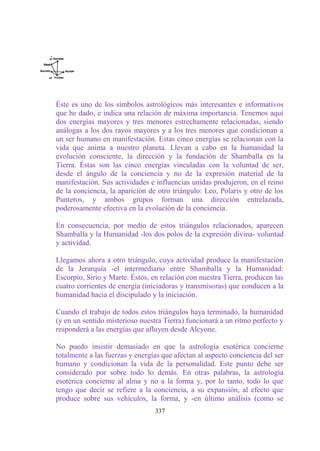 Éste es uno de los símbolos astrológicos más interesantes e informativos
que he dado, e indica una relación de máxima importancia. Tenemos aquí
dos energías mayores y tres menores estrechamente relacionadas, siendo
análogas a los dos rayos mayores y a los tres menores que condicionan a
un ser humano en manifestación. Estas cinco energías se relacionan con la
vida que anima a nuestro planeta. Llevan a cabo en la humanidad la
evolución consciente, la dirección y la fundación de Shamballa en la
Tierra. Éstas son las cinco energías vinculadas con la voluntad de ser,
desde el ángulo de la conciencia y no de la expresión material de la
manifestación. Sus actividades e influencias unidas produjeron, en el reino
de la conciencia, la aparición de otro triángulo: Leo, Polaris y otro de los
Punteros, y ambos grupos forman una dirección entrelazada,
poderosamente efectiva en la evolución de la conciencia.

En consecuencia, por medio de estos triángulos relacionados, aparecen
Shamballa y la Humanidad -los dos polos de la expresión divina- voluntad
y actividad.

Llegamos ahora a otro triángulo, cuya actividad produce la manifestación
de la Jerarquía -el intermediario entre Shamballa y la Humanidad:
Escorpio, Sirio y Marte. Éstos, en relación con nuestra Tierra, producen las
cuatro corrientes de energía (iniciadoras y transmisoras) que conducen a la
humanidad hacia el discipulado y la iniciación.

Cuando el trabajo de todos estos triángulos haya terminado, la humanidad
(y en un sentido misterioso nuestra Tierra) funcionará a un ritmo perfecto y
responderá a las energías que afluyen desde Alcyone.

No puedo insistir demasiado en que la astrología esotérica concierne
totalmente a las fuerzas y energías que afectan al aspecto conciencia del ser
humano y condicionan la vida de la personalidad. Este punto debe ser
considerado por sobre todo lo demás. En otras palabras, la astrología
esotérica concierne al alma y no a la forma y, por lo tanto, todo lo que
tengo que decir se refiere a la conciencia, a su expansión, al efecto que
produce sobre sus vehículos, la forma, y -en último análisis (como se
                                 337
 