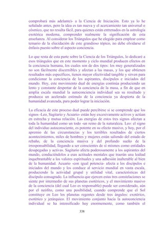 comprobará más adelante)- a la Ciencia de Iniciación. Esto ya lo he
señalado antes, pero la idea es tan nueva y el acercamiento tan universal o
cósmico, que no resulta fácil, para quienes están entrenados en la astrología
exotérica moderna, comprender realmente la significación de esta
enseñanza. Al considerar los Triángulos que he elegido para emplear como
temario de la elucidación de este grandioso tópico, no debe olvidarse el
énfasis puesto sobre el aspecto conciencia.

Lo que resta de esta parte sobre la Ciencia de los Triángulos, lo dedicaré a
esos triángulos que en este momento y ciclo mundial producen efectos en
la conciencia humana, los cuales son de dos tipos: los muy generalizados
no son fácilmente discernibles y afectan a las masas, y los que obtienen
resultados más específicos, tienen mayor efectividad tangible y sirven para
condicionar la conciencia de los aspirantes, discípulos e iniciados del
mundo. Hoy, este movimiento dual de energías continúa produciendo un
lento y constante despertar de la conciencia de la masa, a fin de que en
amplia escala mundial la autoconciencia individual sea su resultado y
produzca un acelerado estímulo de la conciencia ya despierta de la
humanidad avanzada, para poder lograr la iniciación.

La eficacia de este proceso dual puede percibirse si se comprende que los
signos -Leo, Sagitario y Acuario- están hoy excesivamente activos y actúan
en estrecha y mutua relación. Las energías de estos tres signos afectan a
toda la humanidad como un todo -un reino de la naturaleza. Leo: el signo
del individuo autoconsciente, es potente en su efecto masivo, y hoy, por el
apremio de las circunstancias y los terribles resultados de ciertos
acontecimientos, miles de hombres y mujeres están saliendo del estado de
rebaño, de la conciencia masiva y del profundo sueño de la
irresponsabilidad, llegando a ser conscientes de sí mismos como entidades
desapegadas y activas. Sagitario afecta poderosamente a los aspirantes del
mundo, conduciéndolos a esas actitudes mentales que traerán una lealtad
inquebrantable a los valores espirituales y una adhesión inalterable al bien
de la humanidad. Acuario -con igual potencia- afecta a los discípulos e
iniciados del mundo y los conduce al servicio mundial en vasta escala,
produciendo la actividad grupal y utilidad vital, características del
discípulo consagrado. La influencia que ejercen estas tres constelaciones se
siente por intermedio de sus planetas esotéricos, y el movimiento masivo
de la conciencia (del cual Leo es responsable) puede ser considerado, aún
por el neófito, como una posibilidad, cuando comprende que el Sol
constituye en Leo los planetas regentes desde tres ángulos: exotérico,
esotérico y jerárquico. El movimiento conjunto hacia la autoconciencia
individual se ha intensificado hoy enormemente, como también el

                                 338
 