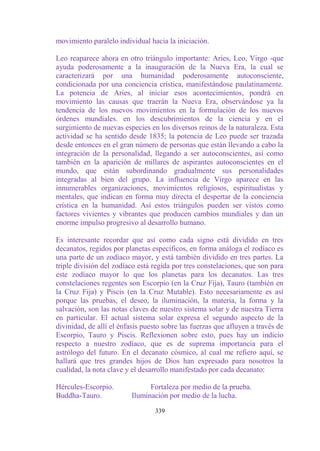 movimiento paralelo individual hacia la iniciación.

Leo reaparece ahora en otro triángulo importante: Aries, Leo, Virgo -que
ayuda poderosamente a la inauguración de la Nueva Era, la cual se
caracterizará por una humanidad poderosamente autoconsciente,
condicionada por una conciencia crística, manifestándose paulatinamente.
La potencia de Aries, al iniciar esos acontecimientos, pondrá en
movimiento las causas que traerán la Nueva Era, observándose ya la
tendencia de los nuevos movimientos en la formulación de los nuevos
órdenes mundiales. en los descubrimientos de la ciencia y en el
surgimiento de nuevas especies en los diversos reinos de la naturaleza. Esta
actividad se ha sentido desde 1835; la potencia de Leo puede ser trazada
desde entonces en el gran número de personas que están llevando a cabo la
integración de la personalidad, llegando a ser autoconscientes, así como
también en la aparición de millares de aspirantes autoconscientes en el
mundo, que están subordinando gradualmente sus personalidades
integradas al bien del grupo. La influencia de Virgo aparece en las
innumerables organizaciones, movimientos religiosos, espiritualistas y
mentales, que indican en forma muy directa el despertar de la conciencia
crística en la humanidad. Así estos triángulos pueden ser vistos como
factores vivientes y vibrantes que producen cambios mundiales y dan un
enorme impulso progresivo al desarrollo humano.

Es interesante recordar que así como cada signo está dividido en tres
decanatos, regidos por planetas específicos, en forma análoga el zodíaco es
una parte de un zodíaco mayor, y está también dividido en tres partes. La
triple división del zodíaco está regida por tres constelaciones, que son para
este zodíaco mayor lo que los planetas para los decanatos. Las tres
constelaciones regentes son Escorpio (en la Cruz Fija), Tauro (también en
la Cruz Fija) y Piscis (en la Cruz Mutable). Esto necesariamente es así
porque las pruebas, el deseo, la iluminación, la materia, la forma y la
salvación, son las notas claves de nuestro sistema solar y de nuestra Tierra
en particular. El actual sistema solar expresa el segundo aspecto de la
divinidad, de allí el énfasis puesto sobre las fuerzas que afluyen a través de
Escorpio, Tauro y Piscis. Reflexionen sobre esto, pues hay un indicio
respecto a nuestro zodíaco, que es de suprema importancia para el
astrólogo del futuro. En el decanato cósmico, al cual me refiero aquí, se
hallará que tres grandes hijos de Dios han expresado para nosotros la
cualidad, la nota clave y el desarrollo manifestado por cada decanato:

Hércules-Escorpio.             Fortaleza por medio de la prueba.
Buddha-Tauro.            Iluminación por medio de la lucha.

                                  339
 