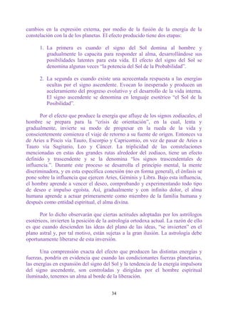 cambios en la expresión externa, por medio de la fusión de la energía de la
constelación con la de los planetas. El efecto producido tiene dos etapas:

      1. La primera es cuando el signo del Sol domina al hombre y
         gradualmente lo capacita para responder al alma, desarrollándose sus
         posibilidades latentes para esta vida. El efecto del signo del Sol se
         denomina algunas veces “la potencia del Sol de la Probabilidad”.

      2. La segunda es cuando existe una acrecentada respuesta a las energías
         ocultas por el signo ascendente. Evocan lo inesperado y producen un
         aceleramiento del progreso evolutivo y el desarrollo de la vida interna.
         El signo ascendente se denomina en lenguaje esotérico “el Sol de la
         Posibilidad”.

      Por el efecto que produce la energía que afluye de los signos zodiacales, el
hombre se prepara para la “crisis de orientación”, en la cual, lenta y
gradualmente, invierte su modo de progresar en la rueda de la vida y
conscientemente comienza el viaje de retorno a su fuente de origen. Entonces va
de Aries a Piscis vía Tauro, Escorpio y Capricornio, en vez de pasar de Aries a
Tauro vía Sagitario, Leo y Cáncer. La triplicidad de las constelaciones
mencionadas en estas dos grandes rutas alrededor del zodíaco, tiene un efecto
definido y trascendente y se la denomina “los signos trascendentales de
influencia.”. Durante este proceso se desarrolla el principio mental, la mente
discriminadora, y en esta específica conexión (no en forma general), el énfasis se
pone sobre la influencia que ejercen Aries, Géminis y Libra. Bajo esta influencia,
el hombre aprende a vencer el deseo, comprobando y experimentando todo tipo
de deseo e impulso egoísta. Así, gradualmente y con infinito dolor, el alma
humana aprende a actuar primeramente como miembro de la familia humana y
después como entidad espiritual, el alma divina.

       Por lo dicho observarán que ciertas actitudes adoptadas por los astrólogos
esotéricos, invierten la posición de la astrología ortodoxa actual. La razón de ello
es que cuando descienden las ideas del plano de las ideas, “se invierten” en el
plano astral y, por tal motivo, están sujetas a la gran ilusión. La astrología debe
oportunamente liberarse de esta inversión.

       Una comprensión exacta del efecto que producen las distintas energías y
fuerzas, pondría en evidencia que cuando las condicionantes fuerzas planetarias,
las energías en expansión del signo del Sol y la tendencia de la energía impulsora
del signo ascendente, son controladas y dirigidas por el hombre espiritual
iluminado, tenemos un alma al borde de la liberación.


                                        34
 
