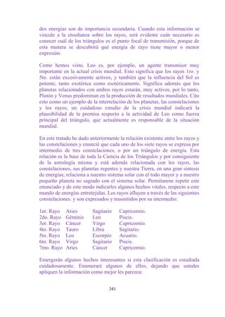dos energías son de importancia secundaria. Cuando esta información se
vincule a la enseñanza sobre los rayos, será evidente cuán necesario es
conocer cuál de los triángulos es el punto focal de transmisión, porque de
esta manera se descubrirá qué energía de rayo tiene mayor o menor
expresión.

Como hemos visto, Leo es, por ejemplo, un agente transmisor muy
importante en la actual crisis mundial. Esto significa que los rayos 1ro. y
5to. están excesivamente activos, y también que la influencia del Sol es
potente, tanto exotérica como esotéricamente. Significa además que los
planetas relacionados con ambos rayos estarán, muy activos, por lo tanto,
Plutón y Venus predominan en la producción de resultados mundiales. Cito
esto como un ejemplo de la interrelación de los planetas, las constelaciones
y los rayos; un cuidadoso estudio de la crisis mundial indicará la
plausibilidad de la premisa respecto a la actividad de Leo como fuerza
principal del triángulo, que actualmente es responsable de la situación
mundial.

En este tratado he dado anteriormente la relación existente entre los rayos y
las constelaciones y enuncié que cada uno de los siete rayos se expresa por
intermedio de tres constelaciones, o por un triángulo de energía. Esta
relación es la base de toda la Ciencia de los Triángulos y por consiguiente
de la astrología misma y está además relacionada con los rayos, las
constelaciones, sus planetas regentes y nuestra Tierra, en una gran síntesis
de energías; relaciona a nuestro sistema solar con el todo mayor y a nuestro
pequeño planeta no sagrado con el sistema solar. Permítanme repetir este
enunciado y de este modo indicarles algunos hechos vitales, respecto a este
mundo de energías entretejidas. Los rayos afluyen a través de las siguientes
constelaciones. y son expresados y trasmitidos por su intermedio:

1er. Rayo   Aries        Sagitario     Capricornio.
2do. Rayo   Géminis      Leo           Piscis.
3er. Rayo   Cáncer       Virgo         Capricornio.
4to. Rayo   Tauro        Libra         Sagitario.
5to. Rayo   Leo          Escorpio      Acuario.
6to. Rayo   Virgo        Sagitario     Piscis.
7mo. Rayo   Aries        Cáncer        Capricornio.

Emergerán algunos hechos interesantes si esta clasificación es estudiada
cuidadosamente. Enumeraré algunos de ellos, dejando que ustedes
apliquen la información como mejor les parezca:


                                 341
 