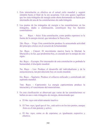 1. Esta interrelación es efectiva en el actual ciclo mundial y seguirá
   siéndolo hasta el final de la era acuariana. Con esto quiero significar
   que los siete triángulos de energía están ahora derramando su fuerza por
   intermedio de una de las constelaciones de cada triángulo.

2. Los puntos de los triángulos de energía o las constelaciones en los
   triángulos, dadas a continuación, constituyen hoy los factores
   controladores:

   ler.     Rayo. - Aries: Esta constelación, como podría esperarse es la
   fuente de la energía inicial, que introduce la Nueva Era.

   2do. Rayo. - Virgo: Esta constelación produce la acrecentada actividad
   del principio crístico en el corazón de la humanidad.

   3er. Rayo. - Cáncer: El movimiento masivo hacia la libertad, la
   liberación y la luz, que predomina hoy, es causado por la energía de este
   signo.

   4to. Rayo. - Escorpio: Por intermedio de esta constelación es probada la
   humanidad, el discípulo mundial.

   5to. Rayo. - Leo: Produce el desarrollo del individualismo y de la
   autoconciencia, tan prevaleciente hoy en escala mundial.

   6to. Rayo. - Sagitario: Produce el esfuerzo enfocado y centralizado del
   aspirante mundial.

   7mo. Rayo. - Capricornio: La energía capricorniana produce la
   iniciación y el vencimiento del materialismo.

3. En esta clasificación se observará que varias de las constelaciones se
   hallan en uno o más triángulos de energía, demostrando que:

   a. El 4to. rayo está relativamente inactivo.

   b. El 7mo. rayo, igual que el 1ro., está activo en los tres puntos, aunque
      Aries es el más potente y activo.

   c. El 6to. rayo, como es de esperarse, es igualmente expresivo y
      efectivo.


                                 342
 
