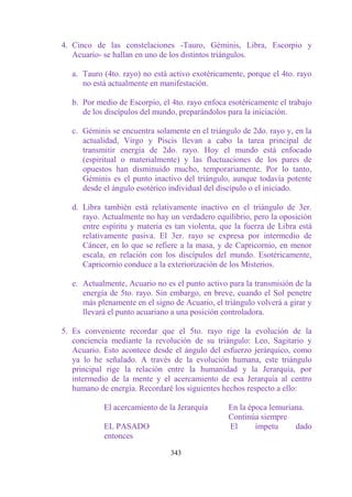4. Cinco de las constelaciones -Tauro, Géminis, Libra, Escorpio y
   Acuario- se hallan en uno de los distintos triángulos.

   a. Tauro (4to. rayo) no está activo exotéricamente, porque el 4to. rayo
      no está actualmente en manifestación.

   b. Por medio de Escorpio, el 4to. rayo enfoca esotéricamente el trabajo
      de los discípulos del mundo, preparándolos para la iniciación.

   c. Géminis se encuentra solamente en el triángulo de 2do. rayo y, en la
      actualidad, Virgo y Piscis llevan a cabo la tarea principal de
      transmitir energía de 2do. rayo. Hoy el mundo está enfocado
      (espiritual o materialmente) y las fluctuaciones de los pares de
      opuestos han disminuido mucho, temporariamente. Por lo tanto,
      Géminis es el punto inactivo del triángulo, aunque todavía potente
      desde el ángulo esotérico individual del discípulo o el iniciado.

   d. Libra también está relativamente inactivo en el triángulo de 3er.
      rayo. Actualmente no hay un verdadero equilibrio, pero la oposición
      entre espíritu y materia es tan violenta, que la fuerza de Libra está
      relativamente pasiva. El 3er. rayo se expresa por intermedio de
      Cáncer, en lo que se refiere a la masa, y de Capricornio, en menor
      escala, en relación con los discípulos del mundo. Esotéricamente,
      Capricornio conduce a la exteriorización de los Misterios.

   e. Actualmente, Acuario no es el punto activo para la transmisión de la
      energía de 5to. rayo. Sin embargo, en breve, cuando el Sol penetre
      más plenamente en el signo de Acuario, el triángulo volverá a girar y
      llevará el punto acuariano a una posición controladora.

5. Es conveniente recordar que el 5to. rayo rige la evolución de la
   conciencia mediante la revolución de su triángulo: Leo, Sagitario y
   Acuario. Esto acontece desde el ángulo del esfuerzo jerárquico, como
   ya lo he señalado. A través de la evolución humana, este triángulo
   principal rige la relación entre la humanidad y la Jerarquía, por
   intermedio de la mente y el acercamiento de esa Jerarquía al centro
   humano de energía. Recordaré los siguientes hechos respecto a ello:

            El acercamiento de la Jerarquía      En la época lemuriana.
                                                 Continúa siempre
            EL PASADO                            El      ímpetu     dado
            entonces

                                343
 