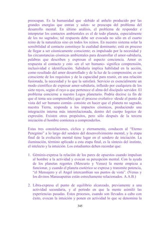 preocupan. Es la humanidad que -debido al anhelo producido por las
grandes energías que entran y salen- se preocupa del problema del
desarrollo mental. En último análisis, el problema de responder e
interpretar los contactos ambientales es el de todo planeta, especialmente
de los no sagrados; tal respuesta debe ser evocada no sólo en el cuarto
reino de la naturaleza sino en todos los reinos. En nuestro sistema solar la
sensibilidad al contacto constituye la cualidad dominante; está en proceso
de llegar a ser cósmicamente consciente; es impulsado por la necesidad y
las circunstancias cósmicas ambientales para desarrollar el amor-sabiduría,
palabras que describen y expresan el aspecto conciencia. Amor es
respuesta al contacto y esto -en el ser humano- significa comprensión,
inclusividad e identificación. Sabiduría implica habilidad en la acción,
como resultado del amor desarrollado y de la luz de la comprensión; es ser
consciente de los requisitos y de la capacidad para reunir, en una relación
fusionada, la necesidad y lo que la satisfará. Servicio es esencialmente un
modo científico de expresar amor-sabiduría, influido por cualquiera de los
siete rayos, según el rayo a que pertenece el alma del discípulo servidor. El
problema concierne a nuestro Logos planetario. Podría decirse (a fin de
que el tema sea comprensible) que el proceso evolutivo -desde el punto de
vista del ser humano común- consiste en hacer que el planeta no sagrado,
nuestra Tierra, responda a los impactos cósmicos, produciendo una
integración interna más interrelacionada, dentro del cuerpo logoico de
expresión. Existen otros propósitos, pero sólo después de la tercera
iniciación el hombre comienza a comprenderlos.

Estas tres constelaciones, cíclica y eternamente, conducen al “Eterno
Peregrino” a lo largo del sendero del desenvolvimiento mental, y la etapa
final de la evolución mental tiene lugar en el sendero de iniciación. La
iluminación, término aplicado a esta etapa final, es la síntesis del instinto,
el intelecto y la intuición. Los estudiantes deben recordar que:

1. Géminis-expresa la relación de los pares de opuestos cuando impulsan
   al hombre a la actividad y evocan su percepción mental. Con la ayuda
   de los planetas regentes (Mercurio y Venus) la mente empieza a
   funcionar, y cuando el planeta esotérico se expresa y transmite potencia,
   “el Mensajero y el Angel intercambian sus puntos de vista”. (Venus y
   los divinos Manasaputras están estrechamente relacionados. A.A.B.)

2. Libra-expresa el punto de equilibrio alcanzado, previamente a una
   actividad secundaria, y al período en que la mente asimiló las
   experiencias pasadas. Estos procesos, cuando son llevados a cabo con
   éxito, evocan la intuición y ponen en actividad lo que se denomina la

                                  345
 