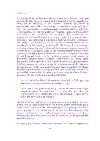 intuición.

En la etapa de desarrollo alcanzada por la conciencia humana, muy poco
más puedo decir sobre la Ciencia de los Triángulos. Me he referido a la
estructura de triángulos de luz viviente, movibles, enfocadores y
transmisores, que deberá subyacer (y eventualmente subyacerá) en el
universo manifestado. He señalado ciertas relaciones entre las diferentes
constelaciones, los planetas esotéricos y nuestra Tierra. He trasladado el
acercamiento del estudiante de astrología, del mundo de los
acontecimientos tangibles, de los sucesos precipitados y las características
personales (que caracteriza a la astrología exotérica moderna) al mundo de
las energías condicionantes, de los incentivos controladores, de los
impulsos y de las causas, y así he establecido la base de una astrología
esotérica interna, que en el futuro deberá regir esta antigua ciencia. He
acentuado en la conciencia la red de luz y energía receptora de las fuerzas
zodiacales y de otras foráneas al sistema, y he señalado el primer esbozo de
la astrología del alma y de la conciencia humana en desarrollo. He
presentado algunos hechos esotéricos, que durante un tiempo deben
permanecer como hipótesis y teorías probablemente inaceptables para el
astrólogo común; he hecho enunciaciones necesariamente de naturaleza
revolucionaria y por lo tanto perturbadoras, a veces aparentemente falsas o
basadas sobre premisas que niegan todo lo que el astrólogo moderno ha
desarrollado y hasta ahora ha apreciado. A este respecto existen dos ideas
básicas, en lo que se refiere a la astrología del alma:

1. La reversión de la vida del discípulo en la Rueda de la Vida, por cuyo
   medio su progreso es contrario a las agujas del reloj.

2. La influencia del signo ascendente que, según sostienen los astrólogos
   esotéricos, indica la posibilidad y la dirección del alma, en
   contraposición a la oportunidad de la personalidad, ofrecida por la
   naturaleza del vehículo de respuesta.

Ambas ideas son evidentemente revolucionarias y si a ellas se agrega la
nueva serie de regentes planetarios que he dado, no me sorprenderá que el
lector sienta la vastedad del tema astrológico. Sin embargo, esa fue la
primera reacción que esperé recibir de ustedes. La astrología debe
argumentar ahora de lo universal a lo particular, porque en el futuro ha de
ocuparse del desarrollo del alma y no del horóscopo de la personalidad,
como hasta ahora.

En este punto, quisiera recordarles que nada de lo que he expuesto se

                                 347
 
