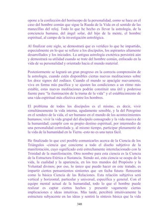 opone a la confección del horóscopo de la personalidad, como se hace en el
caso del hombre común que sigue la Rueda de la Vida en el sentido de las
manecillas del reloj. Todo lo que he hecho es llevar la astrología, de la
conciencia humana, del ángel solar, del hijo de la mente, el hombre
espiritual, al campo de la investigación astrológica.

Al finalizar este siglo, se demostrará que es verídico lo que he impartido,
especialmente en lo que se refiere a los discípulos, los aspirantes altamente
desarrollados y los iniciados. La antigua astrología exotérica persistirá aún
y demostrará su utilidad cuando se trate del hombre común, enfocado en la
vida de su personalidad y orientado hacia el mundo material.

Posteriormente se logrará un gran progreso en la correcta comprensión de
la astrología, cuando estén disponibles ciertas nuevas meditaciones sobre
los doce signos del zodíaco. Cuando el mundo se apacigüe nuevamente,
viva en forma más pacífica y se ajusten las condiciones a un ritmo más
estable, estas nuevas meditaciones podrán constituir una útil y poderosa
fuente para “la iluminación de la trama de la vida” y el establecimiento de
una vida espiritual más efectiva entre los hombres.

El problema de todos los discípulos es el mismo, es decir, vivir
simultáneamente la vida interna, agudamente sensible, y la del Peregrino
en el sendero de la vida, el ser humano en el mundo de los acontecimientos
humanos; vivir la vida grupal del discípulo consagrado y la vida masiva de
la humanidad; cumplir con su propio destino espiritual, por intermedio de
una personalidad controlada y, al mismo tiempo, participar plenamente de
la vida de la humanidad en la Tierra -esto no es una tarea fácil.

He finalizado lo que creí posible comunicarles acerca de la Ciencia de los
Triángulos -ciencia que concierne a todo el diseño subjetivo de la
manifestación, cuyo significado está estrechamente interrelacionado con la
Trinidad de la manifestación. Otro nombre para esta ciencia es la Ciencia
de la Estructura Etérica o Sustancia. Siendo así, esta ciencia se ocupa de la
vida, la cualidad y la apariencia, en los tres mundos del Propósito y la
Voluntad divinos; por eso, lo único que puedo hacer en este tratado, es
impartir ciertos pensamientos simientes que -en fecha futura- florecerán
como la básica Ciencia de las Relaciones. Esta relación subjetiva será
vertical y horizontal, particular y universal, específica y general. Con el
equipo mental actual de la humanidad, todo lo que el hombre puede
realizar es captar ciertos hechos y presentir vagamente ciertas
implicaciones e ideas intuitivas. Más tarde, percibirá intuitivamente la
estructura subyacente en las ideas y sentirá la síntesis básica que la vida

                                 348
 