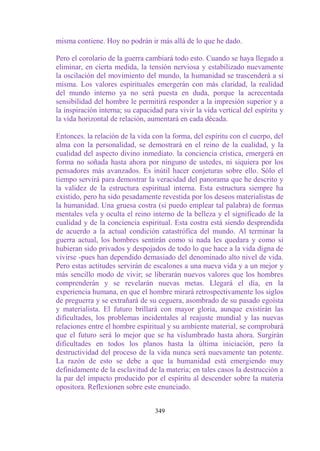 misma contiene. Hoy no podrán ir más allá de lo que he dado.

Pero el corolario de la guerra cambiará todo esto. Cuando se haya llegado a
eliminar, en cierta medida, la tensión nerviosa y estabilizado nuevamente
la oscilación del movimiento del mundo, la humanidad se trascenderá a sí
misma. Los valores espirituales emergerán con más claridad, la realidad
del mundo interno ya no será puesta en duda, porque la acrecentada
sensibilidad del hombre le permitirá responder a la impresión superior y a
la inspiración interna; su capacidad para vivir la vida vertical del espíritu y
la vida horizontal de relación, aumentará en cada década.

Entonces. la relación de la vida con la forma, del espíritu con el cuerpo, del
alma con la personalidad, se demostrará en el reino de la cualidad, y la
cualidad del aspecto divino inmediato. la conciencia crística, emergerá en
forma no soñada hasta ahora por ninguno de ustedes, ni siquiera por los
pensadores más avanzados. Es inútil hacer conjeturas sobre ello. Sólo el
tiempo servirá para demostrar la veracidad del panorama que he descrito y
la validez de la estructura espiritual interna. Esta estructura siempre ha
existido, pero ha sido pesadamente revestida por los deseos materialistas de
la humanidad. Una gruesa costra (si puedo emplear tal palabra) de formas
mentales vela y oculta el reino interno de la belleza y el significado de la
cualidad y de la conciencia espiritual. Esta costra está siendo desprendida
de acuerdo a la actual condición catastrófica del mundo. Al terminar la
guerra actual, los hombres sentirán como si nada les quedara y como si
hubieran sido privados y despojados de todo lo que hace a la vida digna de
vivirse -pues han dependido demasiado del denominado alto nivel de vida.
Pero estas actitudes servirán de escalones a una nueva vida y a un mejor y
más sencillo modo de vivir; se liberarán nuevos valores que los hombres
comprenderán y se revelarán nuevas metas. Llegará el día, en la
experiencia humana, en que el hombre mirará retrospectivamente los siglos
de preguerra y se extrañará de su ceguera, asombrado de su pasado egoísta
y materialista. El futuro brillará con mayor gloria, aunque existirán las
dificultades, los problemas incidentales al reajuste mundial y las nuevas
relaciones entre el hombre espiritual y su ambiente material, se comprobará
que el futuro será lo mejor que se ha vislumbrado hasta ahora. Surgirán
dificultades en todos los planos hasta la última iniciación, pero la
destructividad del proceso de la vida nunca será nuevamente tan potente.
La razón de esto se debe a que la humanidad está emergiendo muy
definidamente de la esclavitud de la materia; en tales casos la destrucción a
la par del impacto producido por el espíritu al descender sobre la materia
opositora. Reflexionen sobre este enunciado.


                                  349
 