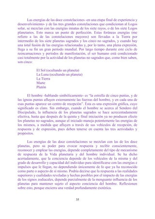 Las energías de las doce constelaciones -en una etapa final de experiencia y
desenvolvimiento- y de las tres grandes constelaciones que condicionan al Logos
solar, se mezclan con las energías innatas de los siete rayos, o de los siete Logos
planetarios. Esto marca un punto de perfección. Estas foráneas energías (me
refiero a las de las constelaciones mayores) son llevadas a la Tierra por
intermedio de los siete planetas sagrados y los cinco no sagrados, y cuando hay
una total fusión de las energías relacionadas y, por lo tanto, una plena expresión,
llega a su fin un gran período mundial. Por largo tiempo durante este ciclo de
reencarnaciones y períodos de manifestación, el ser humano está condicionado
casi totalmente por la actividad de los planetas no sagrados que, como bien saben,
son cinco:

            El Sol (ocultando un planeta)
            La Luna (ocultando un planeta)
            La Tierra
            Marte
            Plutón

       El hombre -hablando simbólicamente- es “la estrella de cinco puntas, y de
las ígneas puntas afluyen externamente las fuerzas del hombre, y en cada una de
esas puntas aparece un centro de recepción”. Ésta es una expresión gráfica, cuyo
significado es claro. Sin embargo, cuando el hombre se acerca al Sendero del
Discipulado, la influencia de los planetas sagrados se hace acrecentadamente
efectiva, hasta que después de la quinta y final iniciación ya no producen efecto
los planetas no sagrados, aunque el iniciado maneja potentemente las energías de
los mismos, a medida que afluyen a través de sus vehículos de recepción, de
respuesta y de expresión, pues deben tenerse en cuenta las tres actividades y
propósitos.

       Las energías de las doce constelaciones se mezclan con las de los doce
planetas, pero su poder para evocar respuesta y recibir conscientemente,
reconocer y emplear las energías, depende completamente del tipo de mecanismo
de respuesta de la Vida planetaria y del hombre individual. Se ha dicho
acertadamente, que la conciencia depende de los vehículos de la misma y del
grado de desarrollo y capacidad del individuo para identificarse con las energías e
impulsos que le llegan, no dependiendo únicamente de lo que ya ha reconocido
como parte o aspecto de sí mismo. Podría decirse que la respuesta a las realidades
superiores y cualidades reveladas y hechas posibles por el impacto de las energías
de los signos zodiacales, depende parcialmente de la menguante influencia de los
planetas para mantener sujeto el aspecto conciencia del hombre. Reflexionen
sobre esto, porque encierra una verdad profundamente esotérica.


                                        35
 