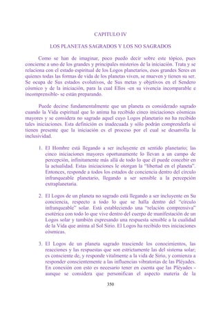 CAPITULO IV

           LOS PLANETAS SAGRADOS Y LOS NO SAGRADOS

       Como se han de imaginar, poco puedo decir sobre este tópico, pues
concierne a uno de los grandes y principales misterios de la iniciación. Trata y se
relaciona con el estado espiritual de los Logos planetarios, esos grandes Seres en
quienes todas las formas de vida de los planetas viven, se mueven y tienen su ser.
Se ocupa de Sus estados evolutivos, de Sus metas y objetivos en el Sendero
cósmico y de la iniciación, para la cual Ellos -en su vivencia incomparable e
incomprensible- se están preparando.

       Puede decirse fundamentalmente que un planeta es considerado sagrado
cuando la Vida espiritual que lo anima ha recibido cinco iniciaciones cósmicas
mayores y se considera no sagrado aquel cuyo Logos planetario no ha recibido
tales iniciaciones. Esta definición es inadecuada y sólo podrán comprenderla si
tienen presente que la iniciación es el proceso por el cual se desarrolla la
inclusividad.

      1. El Hombre está llegando a ser incluyente en sentido planetario; las
         cinco iniciaciones mayores oportunamente lo llevan a un campo de
         percepción, infinitamente más allá de todo lo que él puede concebir en
         la actualidad. Estas iniciaciones le otorgan la “libertad en el planeta”.
         Entonces, responde a todos los estados de conciencia dentro del círculo
         infranqueable planetario, llegando a ser sensible a la percepción
         extraplanetaria.

      2. El Logos de un planeta no sagrado está llegando a ser incluyente en Su
         conciencia, respecto a todo lo que se halla dentro del “círculo
         infranqueable” solar. Está estableciendo una “relación comprensiva”
         esotérica con todo lo que vive dentro del cuerpo de manifestación de un
         Logos solar y también expresando una respuesta sensible a la cualidad
         de la Vida que anima al Sol Sirio. El Logos ha recibido tres iniciaciones
         cósmicas.

      3. El Logos de un planeta sagrado trasciende los conocimientos, las
         reacciones y las respuestas que son estrictamente las del sistema solar;
         es consciente de, y responde vitalmente a la vida de Sirio, y comienza a
         responder conscientemente a las influencias vibratorias de las Pléyades.
         En conexión con esto es necesario tener en cuenta que las Pléyades -
         aunque se considera que personifican el aspecto materia de la

                                       350
 