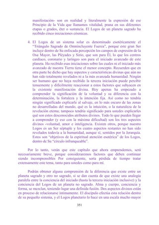 manifestación- son en realidad y literalmente la expresión de ese
          Principio de la Vida que llamamos vitalidad, prana en sus diferentes
          etapas o grados, éter o sustancia. El Logos de un planeta sagrado ha
          recibido cinco iniciaciones cósmicas.

      4. El Logos de un sistema solar es denominado esotéricamente el
         “Triángulo Sagrado de Omnincluyente Fuerza”, porque este gran Ser
         incluye dentro de Su enfocada percepción los campos de expresión de la
         Osa Mayor, las Pléyades y Sirio, que son para Él, lo que los centros
         cardíaco, coronario y laríngeo son para el iniciado avanzado de este
         planeta. Ha recibido esas iniciaciones sobre las cuales ni el iniciado más
         avanzado de nuestra Tierra tiene el menor concepto. Recuerden que en
         otra parte he dicho que hay aspectos y características divinas que aún no
         han sido totalmente revelados ni a la más avanzada humanidad. Ningún
         ser humano que no haya recibido la tercera iniciación puede percibir
         tenuemente y difícilmente reaccionar a estos factores que subyacen en
         la existente manifestación divina. Hoy apenas ha empezado a
         comprender la significación de la voluntad y su diferencia con la
         determinación, la fortaleza y la intención fija. Así como no tendría
         ningún significado explicarle al salvaje, en lo más oscuro de las zonas
         no desarrolladas del mundo, qué es la intuición, o la naturaleza de la
         revelación eterna; tampoco tendría significado para ustedes explicarles
         qué son estos desconocidos atributos divinos. Todo lo que pueden llegar
         a comprender (y eso con la máxima dificultad) son los tres aspectos
         divinos -voluntad, amor e inteligencia. Existen otros, porque nuestro
         Logos es un Ser séptuple y los cuatro aspectos restantes no han sido
         revelados todavía a la humanidad, aunque sí, sentidos por la Jerarquía.
         Estos son “objetivos de la espiritual atención esotérica” de los Logos,
         dentro de Su “círculo infranqueable”.

      Por lo tanto, verán que este capítulo que ahora emprendemos, será
necesariamente breve, porque consideraremos factores que deben continuar
siendo incomprensibles Por consiguiente, sería pérdida de tiempo tratar
extensamente este tema, tanto para ustedes como para mí.

      Podrán obtener alguna comprensión de la diferencia que existe entre un
planeta sagrado y otro no sagrado, si se dan cuenta de que existe una analogía
paralela entre la conciencia del iniciado (hasta la tercera iniciación inclusive) y la
conciencia del Logos de un planeta no sagrado. Alma y cuerpo, conciencia y
forma, se mezclan, teniendo lugar una definida fusión. Dos aspectos divinos están
en proceso de relacionarse íntimamente. El discípulo efectúa esta relación dentro
de su pequeño sistema, y el Logos planetario lo hace en una escala mucho mayor

                                         351
 