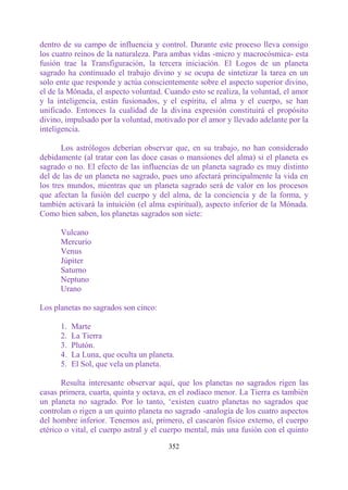 dentro de su campo de influencia y control. Durante este proceso lleva consigo
los cuatro reinos de la naturaleza. Para ambas vidas -micro y macrocósmica- esta
fusión trae la Transfiguración, la tercera iniciación. El Logos de un planeta
sagrado ha continuado el trabajo divino y se ocupa de sintetizar la tarea en un
solo ente que responde y actúa conscientemente sobre el aspecto superior divino,
el de la Mónada, el aspecto voluntad. Cuando esto se realiza, la voluntad, el amor
y la inteligencia, están fusionados, y el espíritu, el alma y el cuerpo, se han
unificado. Entonces la cualidad de la divina expresión constituirá el propósito
divino, impulsado por la voluntad, motivado por el amor y llevado adelante por la
inteligencia.

       Los astrólogos deberían observar que, en su trabajo, no han considerado
debidamente (al tratar con las doce casas o mansiones del alma) si el planeta es
sagrado o no. El efecto de las influencias de un planeta sagrado es muy distinto
del de las de un planeta no sagrado, pues uno afectará principalmente la vida en
los tres mundos, mientras que un planeta sagrado será de valor en los procesos
que afectan la fusión del cuerpo y del alma, de la conciencia y de la forma, y
también activará la intuición (el alma espiritual), aspecto inferior de la Mónada.
Como bien saben, los planetas sagrados son siete:

      Vulcano
      Mercurio
      Venus
      Júpiter
      Saturno
      Neptuno
      Urano

Los planetas no sagrados son cinco:

      1.   Marte
      2.   La Tierra
      3.   Plutón.
      4.   La Luna, que oculta un planeta.
      5.   El Sol, que vela un planeta.

       Resulta interesante observar aquí, que los planetas no sagrados rigen las
casas primera, cuarta, quinta y octava, en el zodíaco menor. La Tierra es también
un planeta no sagrado. Por lo tanto, „existen cuatro planetas no sagrados que
controlan o rigen a un quinto planeta no sagrado -analogía de los cuatro aspectos
del hombre inferior. Tenemos así, primero, el cascarón físico externo, el cuerpo
etérico o vital, el cuerpo astral y el cuerpo mental, más una fusión con el quinto

                                        352
 
