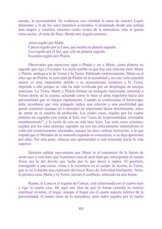 cuerpo, la personalidad. Se evidencia con claridad la tarea de nuestro Logos
planetario y la de los seres humanos avanzados. Considerado desde una actitud
más amplia y sintética, tenemos cuatro reinos de la naturaleza, más el quinto
reino oculto, el reino de Dios. Desde otro ángulo tenemos:

      Aries-regido por Marte.
      Cáncer-regido por la Luna, que oculta un planeta sagrado.
      Leo-regido por el Sol, que vela un planeta sagrado.
      Escorpio-regido por Plutón.

       Observarán que menciono aquí a Plutón y no a Marte, como planeta no
sagrado que rige a Escorpio. La razón estriba en que hay una relación entre Marte
y Plutón, análoga a la de Venus y la Tierra. Hablando esotéricamente, Marte es el
alter ego de Plutón; la actividad de Plutón en la actualidad y en este ciclo mundial
menor es muy importante debido a su acercamiento esotérico a la Tierra,
impelido a ello porque su vida ha sido vivificada por un despliegue de energía
marciana. La Tierra, Marte y Plutón forman un triángulo interesante, teniendo a
Venus detrás de la escena, actuando como lo hace el alma impelente hacia una
personalidad que se integra rápidamente. Cuando se confecciona el horóscopo,
debe recordarse que este triángulo indica una relación y una posibilidad que
puede constituir (aunque no a menudo) un importante factor determinante, antes
de entrar en el sendero de probación. Las cuatro casas, regidas por los cuatro
planetas no sagrados (sin contar al Sol), son “casas de la personalidad, orientadas
mundanamente”, y la razón de esto no está muy lejos. Las siete casas restantes,
regidas por los siete planetas sagrados no son tan estrictamente materialistas ni
están tan exotéricamente orientadas, aunque las doce indican limitación, o lo que
impide que el Morador de la mansión expanda su conciencia, si se deja aprisionar
por ellas. Por otra parte, ofrecen una oportunidad si está orientado hacia la vida
superior.

       Quisiera señalar nuevamente que Marte es el transmisor de la fuerza de
sexto rayo y esto hace que la primera casa de actividad que corresponde al cuerpo
físico sea la del devoto que lucha por lo que desea o aspira. El guerrero,
consagrado a una causa, viene a la existencia en el campo de acción, la Tierra,
que es en sí misma una expresión del tercer Rayo de Actividad Inteligente. Aries,
la primera casa, Marte y la Tierra, inician el conflicto, enfocado en una forma.

       Repito, la Luna es el regente de Cáncer, está relacionada con el cuarto rayo
y rige la cuarta casa. He aquí una idea de que la forma custodia la esencia
espiritual viviente, el hogar, aunque el hogar sea el cuarto aspecto inferior de la
personalidad, el cuarto reino de la naturaleza, pero todos regidos por el cuarto


                                        353
 