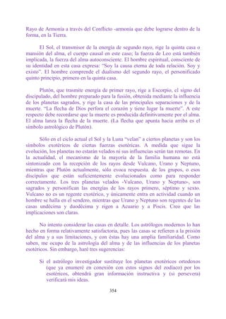 Rayo de Armonía a través del Conflicto -armonía que debe lograrse dentro de la
forma, en la Tierra.

      El Sol, el transmisor de la energía de segundo rayo, rige la quinta casa o
mansión del alma, el cuerpo causal en este caso; la fuerza de Leo está también
implicada, la fuerza del alma autoconsciente. El hombre espiritual, consciente de
su identidad en esta casa expresa: “Soy la causa eterna de toda relación. Soy y
existo”. El hombre comprende el dualismo del segundo rayo, el personificado
quinto principio, primero en la quinta casa.

      Plutón, que trasmite energía de primer rayo, rige a Escorpio, el signo del
discipulado, del hombre preparado para la fusión, obtenida mediante la influencia
de los planetas sagrados, y rige la casa de las principales separaciones y de la
muerte. “La flecha de Dios perfora el corazón y tiene lugar la muerte”. A este
respecto debe recordarse que la muerte es producida definitivamente por el alma.
El alma lanza la flecha de la muerte. (La flecha que apunta hacia arriba es el
símbolo astrológico de Plutón).

      Sólo en el ciclo actual el Sol y la Luna “velan” a ciertos planetas y son los
símbolos exotéricos de ciertas fuerzas esotéricas. A medida que sigue la
evolución, los planetas no estarán velados ni sus influencias serán tan remotas. En
la actualidad, el mecanismo de la mayoría de la familia humana no está
sintonizado con la recepción de los rayos desde Vulcano, Urano y Neptuno,
mientras que Plutón actualmente, sólo evoca respuesta. de los grupos, o esos
discípulos que están suficientemente evolucionados como para responder
correctamente. Los tres planetas velados -Vulcano, Urano y Neptuno-, son
sagrados y personifican las energías de los rayos primero, séptimo y sexto.
Vulcano no es un regente exotérico, y únicamente entra en actividad cuando un
hombre se halla en el sendero, mientras que Urano y Neptuno son regentes de las
casas undécima y duodécima y rigen a Acuario y a Piscis. Creo que las
implicaciones son claras.

       No intento considerar las casas en detalle. Los astrólogos modernos lo han
hecho en forma relativamente satisfactoria, pues las casas se refieren a la prisión
del alma y a sus limitaciones, y con éstas hay una amplia familiaridad. Como
saben, me ocupo de la astrología del alma y de las influencias de los planetas
esotéricos. Sin embargo, haré tres sugerencias:

      Si el astrólogo investigador sustituye los planetas exotéricos ortodoxos
         (que ya enumeré en conexión con estos signos del zodíaco) por los
         esotéricos, obtendrá gran información instructiva y (si persevera)
         verificará mis ideas.

                                       354
 
