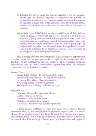 Si distingue los efectos entre los planetas sagrados y los no sagrados,
         hallará que los planetas sagrados se esfuerzan por fusionar la
         personalidad y convertirla en el instrumento del alma y que los planetas
         no sagrados influyen más específicamente sobre la naturaleza forma;
         entonces podrá afluir mucha luz sobre la atracción de los pares de
         opuestos.

      Si estudia la “zona fluida” donde los planetas velados por el Sol y la Luna
         entran en juego, y comprende que él debe decidir (por el estudio del
         mapa del sujeto y cualquier conocimiento que pueda tener) cuál es el
         punto alcanzado en la evolución y cuál de los tres planetas velados es el
         regente, obtendrá mucha comprensión intuitiva. Hallará que es capaz de
         arrojar mucha luz sobre el problema del discípulo en probación, cuando
         considera la influencia de los regentes exotéricos y los. problemas de
         los discípulos al tratar los regentes esotéricos.

       Si el astrólogo considera estos tres puntos y está dispuesto a experimentar
con ellos, habrá dado un gran paso en la revelación de la astrología del alma.
También será útil establecer las analogías superiores de las realidades materiales
representadas por las casas. Proporcionaré alguna idea sobre las analogías
relacionadas con las dos primeras casas:

Primera Casa:
      Cuerpo físico o forma. - El cuerpo causal del alma.
      Apariencia o manifestación. - El surgimiento del alma.
      La cabeza. El cerebro. - El centro coronario.
      Actividad personal. - Expresión del alma.
      Modalidades, etc. - Tipos y cualidades de rayo.

Segunda Casa:
     Finanzas. - Intercambio monetario. - Prana.
     Gastos. - Empleo de energía.
     Posesiones. - Control de la forma.
     Pérdidas. - Abandono de la materia.
     Ganancias. - Adquisición de poderes espirituales.

       Ustedes pueden establecer las otras diez casas por sí mismos. Resulta
interesante observar, por ejemplo, en relación con la segunda casa (y la misma
idea puede ser aplicada a todas) que Tauro, la madre de la iluminación, y Venus,
que otorga la mente -más el alma ya incorporada, están relacionados y activos en
esta casa. La luz de la materia y la luz del alma están implicadas en el empleo de

                                       355
 