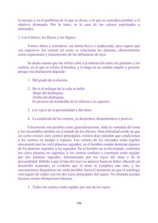 la energía y en el problema de lo que se desea, o lo que se considera perdido y el
objetivo alcanzado. Por lo tanto, es la casa de los valores espirituales o
materiales.

1. Los Centros, los Rayos y los Signos.

      Vamos ahora a considerar -en forma breve e inadecuada, pero espero que
sea sugestivo- los centros tal como se relacionan los planetas, observándolos
como expresiones y transmisores de las influencias de rayo.

      Se darán cuenta que me refiero sólo a la interacción entre los planetas y los
centros, en lo que se refiere al hombre, y lo hago en un sentido amplio y general,
porque esa interacción depende:

      1. Del grado de evolución.

      2. De si el enfoque de la vida se halla:
         Abajo del diafragma.
         Arriba del diafragma.
         En proceso de trasferible de lo inferior a lo superior.

      3. Los rayos de la personalidad y del alma.

      4. La condición de los centros, ya despiertos, despertándose o pasivos.

       Unicamente son posibles estas generalizaciones, dada la vastedad del tema
y los incontables detalles en el mundo de los efectos. Otra dificultad reside en que
así como existen siete centros principales, existen doce planetas que condicionan
a los centros en tiempo y espacio. Los centros de los iniciados están regidos
únicamente por los siete planetas sagrados; en el hombre común dominan algunos
de los planetas sagrados y no sagrados. En el hombre no evolucionado, controlan
los cinco planetas no sagrados, y los centros cardíaco y coronario están regidos
por dos planetas sagrados, determinados por los rayos del alma y de la
personalidad. Debido a que el tipo del rayo no aparece hasta no haber obtenido un
desarrollo avanzado, es evidente que el tema se complica aún más, y las
aseveraciones dogmáticas no serán posibles hasta el momento en que el astrólogo
esté seguro de cuáles son los dos rayos principales del sujeto. No obstante pueden
hacerse ciertas afirmaciones básicas:

      1. Todos los centros están regidos por uno de los rayos.



                                          356
 