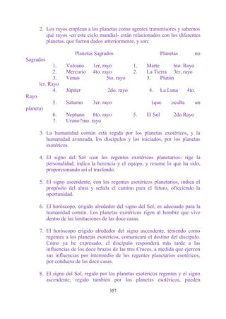 2. Los rayos emplean a los planetas como agentes transmisores y sabemos
          qué rayos -en este ciclo mundial- están relacionados con los diferentes
          planetas, que fueron dados anteriormente, y son:

                       Planetas Sagrados                          Planetas         no
Sagrados
              1.   Vulcano     1er, rayo          1.     Marte       6to. Rayo
              2.   Mercurio    4to. rayo          2.     La Tierra 3er, rayo
              3.   Venus              5to. rayo          3.    Plutón
       ler. Rayo
              4.   Júpiter            2do. rayo           4.      La Luna       4to.
Rayo
             5.    Saturno     3er. rayo                   (que        oculta      un
planeta)
             6.    Neptuno    6to. rayo           5.     El Sol         2do.Rayo
             7.    Urano7mo. rayo

       3. La humanidad común está regida por los planetas exotéricos, y la
          humanidad avanzada, los discípulos y los iniciados, por los planetas
          esotéricos.

       4. El signo del Sol -con los regentes exotéricos planetarios- rige la
          personalidad, indica la herencia y el equipo, y resume lo que ha sido,
          proporcionando así el trasfondo.

       5. El signo ascendente, con los regentes esotéricos planetarios, indica el
          propósito del alma y señala el camino para el futuro, ofreciendo la
          oportunidad.

       6. El horóscopo, erigido alrededor del signo del Sol, es adecuado para la
          humanidad común. Los planetas exotéricos rigen al hombre que vive
          dentro de las limitaciones de las doce casas.

       7. El horóscopo erigido alrededor del signo ascendente, teniendo como
          regentes a los planetas esotéricos, comunicará el destino del discípulo.
          Como ya he expresado, el discípulo responderá más tarde a las
          influencias de los doce brazos de las tres Cruces, a medida que ejercen
          sus influencias por intermedio de los regentes planetarios esotéricos,
          por conducto de las doce casas.

       8. El signo del Sol, regido por los planetas esotéricos regentes y el signo
          ascendente, regido también por los planetas esotéricos, pueden

                                       357
 
