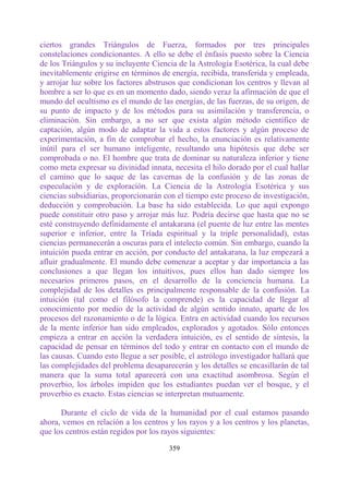 ciertos grandes Triángulos de Fuerza, formados por tres principales
constelaciones condicionantes. A ello se debe el énfasis puesto sobre la Ciencia
de los Triángulos y su incluyente Ciencia de la Astrología Esotérica, la cual debe
inevitablemente erigirse en términos de energía, recibida, transferida y empleada,
y arrojar luz sobre los factores abstrusos que condicionan los centros y llevan al
hombre a ser lo que es en un momento dado, siendo veraz la afirmación de que el
mundo del ocultismo es el mundo de las energías, de las fuerzas, de su origen, de
su punto de impacto y de los métodos para su asimilación y transferencia, o
eliminación. Sin embargo, a no ser que exista algún método científico de
captación, algún modo de adaptar la vida a estos factores y algún proceso de
experimentación, a fin de comprobar el hecho, la enunciación es relativamente
inútil para el ser humano inteligente, resultando una hipótesis que debe ser
comprobada o no. El hombre que trata de dominar su naturaleza inferior y tiene
como meta expresar su divinidad innata, necesita el hilo dorado por el cual hallar
el camino que lo saque de las cavernas de la confusión y de las zonas de
especulación y de exploración. La Ciencia de la Astrología Esotérica y sus
ciencias subsidiarias, proporcionarán con el tiempo este proceso de investigación,
deducción y comprobación. La base ha sido establecida. Lo que aquí expongo
puede constituir otro paso y arrojar más luz. Podría decirse que hasta que no se
esté construyendo definidamente el antakarana (el puente de luz entre las mentes
superior e inferior, entre la Tríada espiritual y la triple personalidad), estas
ciencias permanecerán a oscuras para el intelecto común. Sin embargo, cuando la
intuición pueda entrar en acción, por conducto del antakarana, la luz empezará a
afluir gradualmente. El mundo debe comenzar a aceptar y dar importancia a las
conclusiones a que llegan los intuitivos, pues ellos han dado siempre los
necesarios primeros pasos, en el desarrollo de la conciencia humana. La
complejidad de los detalles es principalmente responsable de la confusión. La
intuición (tal como el filósofo la comprende) es la capacidad de llegar al
conocimiento por medio de la actividad de algún sentido innato, aparte de los
procesos del razonamiento o de la lógica. Entra en actividad cuando los recursos
de la mente inferior han sido empleados, explorados y agotados. Sólo entonces
empieza a entrar en acción la verdadera intuición, es el sentido de síntesis, la
capacidad de pensar en términos del todo y entrar en contacto con el mundo de
las causas. Cuando esto llegue a ser posible, el astrólogo investigador hallará que
las complejidades del problema desaparecerán y los detalles se encasillarán de tal
manera que la suma total aparecerá con una exactitud asombrosa. Según el
proverbio, los árboles impiden que los estudiantes puedan ver el bosque, y el
proverbio es exacto. Estas ciencias se interpretan mutuamente.

      Durante el ciclo de vida de la humanidad por el cual estamos pasando
ahora, vemos en relación a los centros y los rayos y a los centros y los planetas,
que los centros están regidos por los rayos siguientes:

                                       359
 