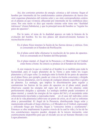 Así, dos corrientes potentes de energía -cósmica y del sistema- llegan al
hombre por intermedio de los condicionantes centros planetarios de fuerza (los
siete esquemas planetarios del sistema solar y sus siete correspondientes centros
en el planeta en que vivimos), afluyendo por intermedio de las simbólicas doce
casas. Por esta razón se dice que nuestro sistema solar tiene una “dualidad
intrínseca” (Amor-Sabiduría), y que la principal tarea del hombre es “regular los
pares de opuestos”.

      Por lo tanto, el tema de la dualidad aparece en toda la historia de la
evolución del hombre. En los tres planos del desenvolvimiento humano la
reconciliación avanza.

      En el plano físico tenemos la fusión de las fuerzas densas y etéricas. Esto
         es consumado en el Sendero de Purificación.

      En el plano astral debe efectuarse la resolución de los pares de opuestos.
        Esto es consumado en el Sendero del Discipulado.

      En el plano mental, el Ángel de la Presencia y el Morador en el Umbral
        están frente a frente. Su síntesis se produce en el Sendero de Iniciación.

       A este respecto lo que es verdad en el hombre lo es también para toda la
humanidad, para el Logos planetario de la Tierra y para todos los Logos
planetarios y el Logos solar. La analogía entre la fusión de los pares de opuestos
en el plano físico, por ejemplo, puede ser vista en la fusión consciente y dirigida
de las fuerzas planetarias, con la energía de cualquier planeta específico o grupo
de planetas. La analogía, que implica la discriminación para regular y
contrarrestar las fuerzas de los pares de opuestos en el plano astral, puede
observarse cuando las energías del signo del sol y de los planetas están
perfectamente dirigidas y ajustadas. La analogía también puede extenderse al
plano mental, y cuando las energías de los signos del Sol y el ascendente están
coherentemente mezcladas y expresadas (tanto       en el caso del individuo como
en el de la vida planetaria) sobreviene un punto de crisis, en el cual se enfrentan
alma y personalidad. El Ángel de la Presencia, distribuyendo fuego solar y
manteniendo enfocado el fuego eléctrico, y el Morador en el Umbral, expresando
y utilizando fuego por fricción, llegan a “conocerse íntima y ocultamente”.
Entonces se abre ampliamente la puerta a través de la cual la vida y la luz de las
tres constelaciones mayores pueden -después de la tercera iniciación- estar
esotéricamente disponibles para que el iniciado sea un ser humano liberado o un
Logos planetario.



                                        36
 
