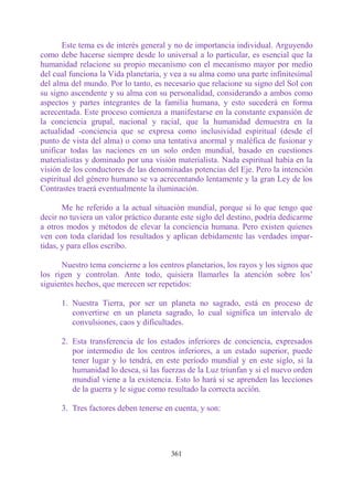Este tema es de interés general y no de importancia individual. Arguyendo
como debe hacerse siempre desde lo universal a lo particular, es esencial que la
humanidad relacione su propio mecanismo con el mecanismo mayor por medio
del cual funciona la Vida planetaria, y vea a su alma como una parte infinitesimal
del alma del mundo. Por lo tanto, es necesario que relacione su signo del Sol con
su signo ascendente y su alma con su personalidad, considerando a ambos como
aspectos y partes integrantes de la familia humana, y esto sucederá en forma
acrecentada. Este proceso comienza a manifestarse en la constante expansión de
la conciencia grupal, nacional y racial, que la humanidad demuestra en la
actualidad -conciencia que se expresa como inclusividad espiritual (desde el
punto de vista del alma) o como una tentativa anormal y maléfica de fusionar y
unificar todas las naciones en un solo orden mundial, basado en cuestiones
materialistas y dominado por una visión materialista. Nada espiritual había en la
visión de los conductores de las denominadas potencias del Eje. Pero la intención
espiritual del género humano se va acrecentando lentamente y la gran Ley de los
Contrastes traerá eventualmente la iluminación.

       Me he referido a la actual situación mundial, porque si lo que tengo que
decir no tuviera un valor práctico durante este siglo del destino, podría dedicarme
a otros modos y métodos de elevar la conciencia humana. Pero existen quienes
ven con toda claridad los resultados y aplican debidamente las verdades impar-
tidas, y para ellos escribo.

      Nuestro tema concierne a los centros planetarios, los rayos y los signos que
los rigen y controlan. Ante todo, quisiera llamarles la atención sobre los‟
siguientes hechos, que merecen ser repetidos:

      1. Nuestra Tierra, por ser un planeta no sagrado, está en proceso de
         convertirse en un planeta sagrado, lo cual significa un intervalo de
         convulsiones, caos y dificultades.

      2. Esta transferencia de los estados inferiores de conciencia, expresados
         por intermedio de los centros inferiores, a un estado superior, puede
         tener lugar y lo tendrá, en este período mundial y en este siglo, si la
         humanidad lo desea, si las fuerzas de la Luz triunfan y si el nuevo orden
         mundial viene a la existencia. Esto lo hará si se aprenden las lecciones
         de la guerra y le sigue como resultado la correcta acción.

      3. Tres factores deben tenerse en cuenta, y son:




                                       361
 