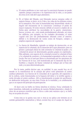 a. El entero problema es tan vasto que la conciencia humana no puede
            captarlo, porque concierne a la experiencia de la vida y a un punto
            de crisis en la vida del Logos planetario.

         b. Él, el Señor del Mundo, está liberando nuevas energías sobre el
            aspecto forma, es decir, en la Vida y las vidas de los distintos reinos
            de la naturaleza. Por estar la humanidad muy desarrollada -desde el
            ángulo del mecanismo de la conciencia- constituye el punto de
            mayor respuesta. El reino mineral, debido al excesivo empleo de su
            forma para satisfacer las necesidades de la guerra -municiones,
            barcos, aviones, etc.- está siendo profundamente afectado, así como
            los edificios, por ejemplo, en las ciudades devastadas; el reino
            vegetal está casi tan profundamente afectado como el anterior,
            debido a la destrucción de vastas zonas de bosques, campos y
            amplios espacios de vegetación.

         c. La fuerza de Shamballa, rigiendo su trabajo de destrucción, es un
            aspecto de la voluntad y de la intención del Logos planetario, pero su
            primer y principal efecto ha sido estimular la voluntad al poder y la
            voluntad de poseer de determinados grandes grupos no espirituales.
            Más adelante, este aspecto de la voluntad evocará la voluntad al bien
            y la voluntad de construir, y la humanidad responderá a ella en vasta
            escala. Por eso el mal que ahora es diseminado por los opositores de
            las Fuerzas de la Luz, será neutralizado por la intención fija de los
            hombres y mujeres de buena voluntad de trabajar por el bien del
            todo y no para determinada parte.

      Por lo tanto, podría decirse que, en realidad, lo que sucede hoy en el
mundo es la transferencia de la energía del plexo solar planetario al centro
cardíaco planetario. Las fuerzas de la voracidad, de la agresión, del espejismo y
de la codicia, serán transmutadas en la hoguera del dolor y la terrible agonía y
serán elevadas al centro cardíaco. Allí se transformarán en poder de sacrificarse,
en dedicación incluyente, en una clara Visión de la totalidad y en colaboración
que es un aspecto del principio de participación

      Al decir esto no hablo en forma idealista ni mística. Estoy señalando la
meta inmediata, indicando un problema de nuestra Deidad planetaria y dando la
clave de un proceso científico que se lleva a cabo ante nuestros ojos y se halla
hoy en un punto de crisis.

      Como ésta es la quinta raza raíz o Aria (y no aplico este término en el
sentido germanófilo materialista y falso), existen hoy en el cuerpo de Aquel en

                                       362
 