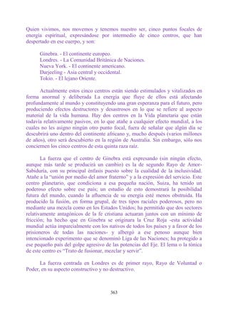 Quien vivimos, nos movemos y tenemos nuestro ser, cinco puntos focales de
energía espiritual, expresándose por intermedio de cinco centros, que han
despertado en ese cuerpo, y son:

      Ginebra. - El continente europeo.
      Londres. - La Comunidad Británica de Naciones.
      Nueva York. - El continente americano.
      Darjeeling - Asia central y occidental.
      Tokio. - El lejano Oriente.

      Actualmente estos cinco centros están siendo estimulados y vitalizados en
forma anormal y deliberada La energía que fluye de ellos está afectando
profundamente al mundo y constituyendo una gran esperanza para el futuro, pero
produciendo efectos destructores y desastrosos en lo que se refiere al aspecto
material de la vida humana. Hay dos centros en la Vida planetaria que están
todavía relativamente pasivos, en lo que atañe a cualquier efecto mundial, a los
cuales no les asigno ningún otro punto focal, fuera de señalar que algún día se
descubrirá uno dentro del continente africano y, mucho después (varios millones
de años), otro será descubierto en la región de Australia. Sin embargo, sólo nos
conciernen los cinco centros de esta quinta raza raíz.

       La fuerza que el centro de Ginebra está expresando (sin ningún efecto,
aunque más tarde se producirá un cambio) es la de segundo Rayo de Amor-
Sabiduría, con su principal énfasis puesto sobre la cualidad de la inclusividad.
Atañe a la “unión por medio del amor fraterno” y a la expresión del servicio. Este
centro planetario, que condiciona a esa pequeña nación, Suiza, ha tenido un
poderoso efecto sobre ese país; un estudio de esto demostrará la posibilidad
futura del mundo, cuando la afluencia de su energía esté menos obstruida. Ha
producido la fusión, en forma grupal, de tres tipos raciales poderosos, pero no
mediante una mezcla como en los Estados Unidos; ha permitido que dos sectores
relativamente antagónicos de la fe cristiana actuaran juntos con un mínimo de
fricción; ha hecho que en Ginebra se originara la Cruz Roja -esta actividad
mundial actúa imparcialmente con los nativos de todos los países y a favor de los
prisioneros de todas las naciones- y albergó a ese penoso aunque bien
intencionado experimento que se denominó Liga de las Naciones; ha protegido a
ese pequeño país del golpe agresivo de las potencias del Eje. El lema o la tónica
de este centro es “Trato de fusionar, mezclar y servir”.

      La fuerza centrada en Londres es de primer rayo, Rayo de Voluntad o
Poder, en su aspecto constructivo y no destructivo.



                                       363
 