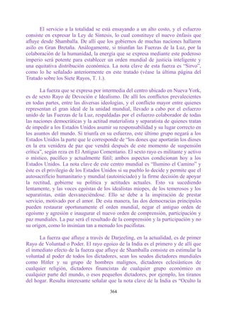 El servicio a la totalidad se está ensayando a un alto costo, y el esfuerzo
consiste en expresar la Ley de Síntesis, lo cual constituye el nuevo énfasis que
afluye desde Shamballa. De allí que los gobiernos de muchas naciones hallaron
asilo en Gran Bretaña. Análogamente, si triunfan las Fuerzas de la Luz, por la
colaboración de la humanidad, la energía que se expresa mediante este poderoso
imperio será potente para establecer un orden mundial de justicia inteligente y
una equitativa distribución económica. La nota clave de esta fuerza es “Sirvo”,
como lo he señalado anteriormente en este tratado (véase la última página del
Tratado sobre los Siete Rayos, T. 1.).

       La fuerza que se expresa por intermedia del centro ubicado en Nueva York,
es de sexto Rayo de Devoción e Idealismo. De allí los conflictos prevalecientes
en todas partes, entre las diversas ideologías, y el conflicto mayor entre quienes
representan el gran ideal de la unidad mundial, llevado a cabo por el esfuerzo
unido de las Fuerzas de la Luz, respaldadas por el esfuerzo colaborador de todas
las naciones democráticas y la actitud materialista y separatista de quienes tratan
de impedir a los Estados Unidos asumir su responsabilidad y su lugar correcto en
los asuntos del mundo. Si triunfa en su esfuerzo, este último grupo negará a los
Estados Unidos la parte que le corresponde de “los dones que aportarán los dioses
en la era venidera de paz que vendrá después de este momento de suspensión
crítica”, según reza en El Antiguo Comentario. El sexto rayo es militante y activo
o místico, pacífico y actualmente fútil; ambos aspectos condicionan hoy a los
Estados Unidos. La nota clave de este centro mundial es “Ilumino el Camino” y
éste es el privilegio de los Estados Unidos si su pueblo lo decide y permite que el
autosacrifícío humanitario y mundial (autoiniciado) y la firme decisión de apoyar
la rectitud, gobierne su política y actitudes actuales. Esto va sucediendo
lentamente, y las voces egoístas de los idealistas miopes, de los temerosos y los
separatistas, están desvaneciéndose. Ello se debe a la inspiración de prestar
servicio, motivado por el amor. De esta manera, las dos democracias principales
pueden restaurar oportunamente el orden mundial, negar el antiguo orden de
egoísmo y agresión e inaugurar el nuevo orden de comprensión, participación y
paz mundiales. La paz será el resultado de la comprensión y la participación y no
su origen, como lo insinúan tan a menudo los pacifistas.

      La fuerza que afluye a través de Darjeeling, en la actualidad, es de primer
Rayo de Voluntad o Poder. El rayo egoico de la India es el primero y de allí que
el inmediato efecto de la fuerza que afluye de Shamballa consiste en estimular la
voluntad al poder de todos los dictadores, sean los seudos dictadores mundiales
como Hitler y su grupo de hombres malignos, dictadores eclesiásticos de
cualquier religión, dictadores financistas de cualquier grupo económico en
cualquier parte del mundo, o esos pequeños dictadores, por ejemplo, los tiranos
del hogar. Resulta interesante señalar que la nota clave de la India es “Oculto la

                                       364
 