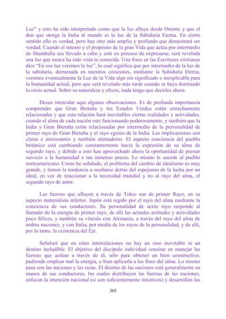 Luz” y esto ha sido interpretado como que la luz afluye desde Oriente y que el
don que otorga la India al mundo es la luz de la Sabiduría Eterna. En cierto
sentido ello es verdad, pero hay otro más amplio y profundo que demostrará ser
verdad. Cuando el intento y el propósito de la gran Vida que actúa por intermedio
de Shamballa sea llevado a cabo y esté en proceso de expresarse, será revelada
una luz que nunca ha sido vista ni conocida. Una frase en las Escrituras cristianas
dice “En esa luz veremos la luz”, lo cual significa que por intermedio de la luz de
la sabiduría, derramada en nuestros corazones, mediante la Sabiduría Eterna,
veremos eventualmente la Luz de la Vida algo sin significado e inexplicable para
la humanidad actual, pero que será revelado más tarde cuando se haya dominado
la crisis actual. Sobre su naturaleza y efecto, nada tengo que decirles ahora.

       Deseo intercalar aquí algunas observaciones. Es de profunda importancia
comprender que Gran Bretaña y los Estados Unidos están estrechamente
relacionadas y que esta relación hará inevitables ciertas realidades y actividades,
cuando el alma de cada nación esté funcionando poderosamente, y también que la
India y Gran Bretaña están relacionadas por intermedio de la personalidad de
primer rayo de Gran Bretaña y el rayo egoico de la India. Las implicaciones son
claras e interesantes y también alentadoras. El aspecto conciencia del pueblo
británico está cambiando constantemente hacia la expresión de su alma de
segundo rayo, y debido a esto han aprovechado ahora la oportunidad de prestar
servicio a la humanidad a tan inmenso precio. Lo mismo le sucede al pueblo
norteamericano. Como he señalado, el problema del cambio de idealismo es muy
grande, y tienen la tendencia a ocultarse detrás del espejismo de la lucha por un
ideal, en vez de reaccionar a la necesidad mundial y no al rayo del alma, el
segundo rayo de amor.

       Las fuerzas que afluyen a través de Tokio son de primer Rayo, en su
aspecto materialista inferior. Japón está regido por el rayo del alma mediante la
conciencia de sus conductores. Su personalidad de sexto rayo responde al
llamado de la energía de primer rayo, de allí las actuales actitudes y actividades
poco felices, y también su vínculo con Alemania, a través del rayo del alma de
ambas naciones, y con Italia, por medio de los rayos de la personalidad, y de allí,
por lo tanto, la existencia del Eje.

      Señalaré que en estas interrelaciones no hay un sino inevitable ni un
destino ineludible. El objetivo del discípulo individual consiste en manejar las
fuerzas que actúan a través de él, sólo para obtener un bien constructivo,
pudiendo emplear mal la energía, o bien aplicarla a los fines del alma. Lo mismo
pasa con las naciones y las razas. El destino de las naciones está generalmente en
manos de sus conductores, los cuales distribuyen las fuerzas de las naciones,
enfocan la intención nacional (si son suficientemente intuitivos) y desarrollan las

                                       365
 