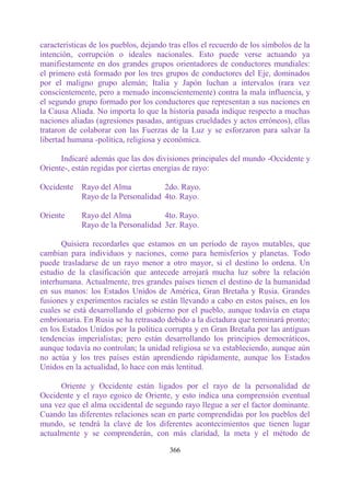características de los pueblos, dejando tras ellos el recuerdo de los símbolos de la
intención, corrupción o ideales nacionales. Esto puede verse actuando ya
manifiestamente en dos grandes grupos orientadores de conductores mundiales:
el primero está formado por los tres grupos de conductores del Eje, dominados
por el maligno grupo alemán; Italia y Japón luchan a intervalos (rara vez
conscientemente, pero a menudo inconscientemente) contra la mala influencia, y
el segundo grupo formado por los conductores que representan a sus naciones en
la Causa Aliada. No importa lo que la historia pasada indique respecto a muchas
naciones aliadas (agresiones pasadas, antiguas crueldades y actos erróneos), ellas
trataron de colaborar con las Fuerzas de la Luz y se esforzaron para salvar la
libertad humana -política, religiosa y económica.

      Indicaré además que las dos divisiones principales del mundo -Occidente y
Oriente-, están regidas por ciertas energías de rayo:

Occidente Rayo del Alma           2do. Rayo.
          Rayo de la Personalidad 4to. Rayo.

Oriente     Rayo del Alma           4to. Rayo.
            Rayo de la Personalidad 3er. Rayo.

       Quisiera recordarles que estamos en un período de rayos mutables, que
cambian para individuos y naciones, como para hemisferios y planetas. Todo
puede trasladarse de un rayo menor a otro mayor, si el destino lo ordena. Un
estudio de la clasificación que antecede arrojará mucha luz sobre la relación
interhumana. Actualmente, tres grandes países tienen el destino de la humanidad
en sus manos: los Estados Unidos de América, Gran Bretaña y Rusia. Grandes
fusiones y experimentos raciales se están llevando a cabo en estos países, en los
cuales se está desarrollando el gobierno por el pueblo, aunque todavía en etapa
embrionaria. En Rusia se ha retrasado debido a la dictadura que terminará pronto;
en los Estados Unidos por la política corrupta y en Gran Bretaña por las antiguas
tendencias imperialistas; pero están desarrollando los principios democráticos,
aunque todavía no controlan; la unidad religiosa se va estableciendo, aunque aún
no actúa y los tres países están aprendiendo rápidamente, aunque los Estados
Unidos en la actualidad, lo hace con más lentitud.

      Oriente y Occidente están ligados por el rayo de la personalidad de
Occidente y el rayo egoico de Oriente, y esto indica una comprensión eventual
una vez que el alma occidental de segundo rayo llegue a ser el factor dominante.
Cuando las diferentes relaciones sean en parte comprendidas por los pueblos del
mundo, se tendrá la clave de los diferentes acontecimientos que tienen lugar
actualmente y se comprenderán, con más claridad, la meta y el método de

                                        366
 