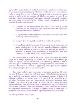 lograrlo. Hay mucho trabajo de profunda investigación a realizar, pues la ciencia
de las relaciones de la energía está todavía en su infancia. En los años próximos
verán su desarrollo. Lo que realmente sucede es que la conciencia humana
cambia su enfoque de las energías individuales, que actúan a través de un
específico “círculo infranqueable” (individual, nacional, continental o racial) a
una comprensión de su interrelación y efectos mutuos. Esta ciencia puede ser
estudiada de varias maneras, desde:

      1. El ángulo de los antagonismos, que parecen inevitables y pueden
         justificarse por las energías de rayo y contrarrestarse por las energías
         del alma correctamente empleadas.

      2. El ángulo de la similitud de fuerzas, que conduce inevitablemente a los
         intereses y actividades similares.

      3. El ángulo de la fusión, de la unidad, de la visión y de las metas.

      4. El ángulo de toda la humanidad. Si se recuerda que la humanidad está
         regida principalmente por dos rayos (el segundo y el cuarto), se hallará
         que estas naciones y países, cuyos rayos regentes son también el
         segundo y el cuarto, deben desempeñar, y desempeñarán, una parte
         importante en la determinación del destino humano.

       En consecuencia, a través de los cinco centros principales del planeta,
afluye hoy la energía espiritual y, de acuerdo con el vehículo de expresión que
recibe su impacto, así será la reacción y la actividad y también el tipo de
conciencia que la interpretará y empleará. La antigua verdad oculta es exacta: “La
conciencia depende de su vehículo de expresión y ambos, para existir, dependen
de la vida y la energía”. Ésta es una ley inmutable.

       Las cinco ciudades que constituyen la expresión exotérica del centro
esotérico de fuerza, a través del cual la Jerarquía y Shamballa tratan de actuar,
son la analogía en el cuerpo planetario, de los cuatro centros a lo largo de la
columna vertebral y del centro ajna en el cuerpo de la Humanidad y del
individuo. En los tres casos, son “puntos focales vivientes y vitales de fuerza
dinámica”, en mayor o menor grado. Algunos expresan predominantemente
energía del alma y otros alguna fuerza de la personalidad; algunos están bajo la
influencia de Shamballa y otros de la Jerarquía. El centro coronario de Occidente
está empezando a reaccionar a la energía de segundo rayo y el centro ajna a la
energía de cuarto rayo, y en esto reside la esperanza de la raza de los hombres.

3. Centros planetarios y del sistema.

                                        367
 