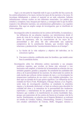 Aquí y en otra parte he impartido todo lo que es posible dar hoy acerca de
los centros planetarios y los rayos, incluso los rayos de las naciones y las razas. Si
investigan debidamente y reúnen el material en un todo coherente, hallarán
informaciones valiosas ocultas en mis diferentes enunciados. Les pediría que
estudien y comparen, lean, busquen por tópicos, y extraigan todo lo que he dicho
respecto a las diferentes naciones, sus constelaciones gobernantes y sus regentes
planetarios. Hay aquí un amplio campo de investigación, que se clasificará en
varias categorías.

      Investigación sobre la naturaleza de los centros del hombre, la naturaleza y
         las influencias de sus planetas regentes, sus interrelaciones desde el
         punto de vista de la energía y la cualidad de las fuerzas de rayo que
         tratan de expresarse, más un conocimiento de los rayos de la
         personalidad y del alma. De ello sobrevendrá una captación
         comprensiva de la constitución humana, que revelará todas las
         relaciones y producirá dos “acontecimientos básicos en el tiempo”:

          a. La fusión de la vida subjetiva y objetiva del individuo, en la
             conciencia vigílica.

          b. Una nueva relación, establecida entre los hombres, que tendrá como
             base la antedicha fusión.

      Investigación sobre los diferentes centros nacionales y sus energías
         esotéricas regentes, que revelan, en forma más universal y con
         horizontes más amplios, el destino de la humanidad en relación con sus
         unidades grupales, grandes y pequeñas. Se estudiarán las cualidades del
         alma y de la personalidad de las naciones. Se observarán los centros de
         cada nación que enfocan ciertas energías de rayo, y se investigarán las
         emanaciones cualitativas de sus cinco o seis ciudades principales. Les
         daré aquí un ejemplo de lo que quiero significar. Las influencias de las
         ciudades de Nueva York, Washington, Chicago, Kansas y Los Ángeles,
         serán tema de investigación científica; se estudiarán la atmósfera
         síquica y la demanda intelectual; se hará un esfuerzo para descubrir la
         cualidad del alma y la naturaleza de la personalidad (las tendencias
         espirituales y materialistas) de las grandes aglomeraciones de seres
         humanos que vendrán a la manifestación en ciertas localidades fijas,
         porque son expresiones de los centros de fuerza en el cuerpo vital de la
         nación. Similarmente, en relación con el Imperio Británico, se realizará
         un estudio de Londres, Sydney, Johannesburg, Toronto y Vancouver
         con estudios subsidiarios de Calcuta, Delhi, Singapur, Jamaica y

                                         368
 