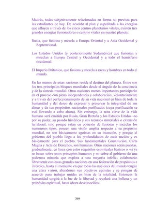 Madrás, todas subjetivamente relacionadas en forma no prevista para
las estudiantes de hoy. De acuerdo al plan y supeditada a las energías
que afluyen a través de los cinco centros planetarios vitales, existen tres
grandes energías fusionadores o centros vitales en nuestro planeta:

Rusia, que fusiona y mezcla a Europa Oriental y a Asia Occidental y
  Septentrional.

Los Estados Unidos (y posteriormente Sudamérica) que fusionan y
  mezclan a Europa Central y Occidental y a todo el hemisferio
  occidental.

El Imperio Británico, que fusiona y mezcla a razas y hombres en todo el
   mundo.

En las manos de estas naciones reside el destino del planeta. Éstos son
los tres principales bloques mundiales desde el ángulo de la conciencia
y de la síntesis mundial. Otras naciones menos importantes participarán
en el proceso con plena independencia y colaboración, voluntariamente
y a través del perfeccionamiento de su vida nacional en bien de toda la
humanidad y del deseo de expresar y preservar la integridad de sus
almas y de sus propósitos nacionales purificados (cuya purificación se
está llevando a cabo ahora). Sin embargo, la nota clave de la vida
humana será emitida por Rusia, Gran Bretaña y los Estados Unidos -no
por su poder, su pasado histórico y sus recursos materiales o extensión
territorial, sino porque están en posición de fusionar y mezclar los
numerosos tipos, poseen una visión amplia respecto a su propósito
mundial, no son básicamente egoístas en su intención, y porque el
gobierno del pueblo llega a las profundidades de cada nación y es
básicamente para el pueblo. Sus fundamentales Constitución, Carta
Magna y Acta de Derechos, son humanas. Otras naciones serán puestas,
gradualmente, en línea con estos requisitos espirituales básicos o -si ya
se basan sobre estos principios humanos y no sobre el gobierno de una
poderosa minoría que explota a una mayoría infeliz- colaborarán
libremente con estas grandes naciones en una federación de propósitos e
intereses, hasta el momento en que todas las naciones del mundo tengan
una clara visión, abandonen sus objetivos egoístas y se pongan de
acuerdo para trabajar unidas en bien de la totalidad. Entonces la
humanidad surgirá a la luz de la libertad y revelará una belleza y un
propósito espiritual, hasta ahora desconocidos.



                              369
 
