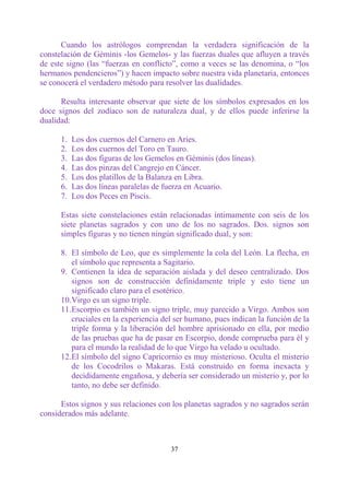 Cuando los astrólogos comprendan la verdadera significación de la
constelación de Géminis -los Gemelos- y las fuerzas duales que afluyen a través
de este signo (las “fuerzas en conflicto”, como a veces se las denomina, o “los
hermanos pendencieros”) y hacen impacto sobre nuestra vida planetaria, entonces
se conocerá el verdadero método para resolver las dualidades.

      Resulta interesante observar que siete de los símbolos expresados en los
doce signos del zodíaco son de naturaleza dual, y de ellos puede inferirse la
dualidad:

      1.   Los dos cuernos del Carnero en Aries.
      2.   Los dos cuernos del Toro en Tauro.
      3.   Las dos figuras de los Gemelos en Géminis (dos líneas).
      4.   Las dos pinzas del Cangrejo en Cáncer.
      5.   Los dos platillos de la Balanza en Libra.
      6.   Las dos líneas paralelas de fuerza en Acuario.
      7.   Los dos Peces en Piscis.

      Estas siete constelaciones están relacionadas íntimamente con seis de los
      siete planetas sagrados y con uno de los no sagrados. Dos. signos son
      simples figuras y no tienen ningún significado dual, y son:

      8. El símbolo de Leo, que es simplemente la cola del León. La flecha, en
         el símbolo que representa a Sagitario.
      9. Contienen la idea de separación aislada y del deseo centralizado. Dos
         signos son de construcción definidamente triple y esto tiene un
         significado claro para el esotérico.
      10.Virgo es un signo triple.
      11.Escorpio es también un signo triple, muy parecido a Virgo. Ambos son
         cruciales en la experiencia del ser humano, pues indican la función de la
         triple forma y la liberación del hombre aprisionado en ella, por medio
         de las pruebas que ha de pasar en Escorpio, donde comprueba para él y
         para el mundo la realidad de lo que Virgo ha velado u ocultado.
      12.El símbolo del signo Capricornio es muy misterioso. Oculta el misterio
         de los Cocodrilos o Makaras. Está construido en forma inexacta y
         decididamente engañosa, y debería ser considerado un misterio y, por lo
         tanto, no debe ser definido.

      Estos signos y sus relaciones con los planetas sagrados y no sagrados serán
considerados más adelante.



                                        37
 