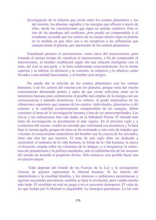Investigación de la relación que existe entre los centros planetarios y los
         del sistema, los planetas sagrados y las energías que afluyen a través de
         ellos, desde las constelaciones que rigen en sentido esotérico. Ésta es
         una de las paradojas del ocultismo, pero puede ser comprendida si el
         estudiante recuerda que los centros de su cuerpo etérico rigen al planeta
         en la medida en que ellos son o no receptivos a las influencias que
         emanan desde el planeta, por intermedio de los centros planetarios

       Estudiando primero el microcosmos, como clave del macrocosmos, pero
tratando al mismo tiempo de visualizar el macrocosmos, a fin de comprender el
microcosmos, el hombre establecerá algún día una relación inteligente con el
todo, del cual es una parte, y lo hará colaborando conscientemente Así la mente
superior y la inferior, lo abstracto y lo concreto, lo subjetivo y lo objetivo, serán
llevados a una unidad funcionante, y el hombre será integro.

       No puedo dar la relación de los centros planetarios con los centros
humanos, o de los centros del sistema con los planetas, porque sería dar mucho
conocimiento demasiado pronto y antes de que exista suficiente amor en la
naturaleza humana para contrarrestar el posible mal empleo de la energía con sus
consecuencias a menudo desastrosas. Los colores, el grado matemático de las
vibraciones superiores que emanan de los centros -individuales, planetarios y del
sistema- y la cualidad (esotéricamente comprendida) de las energías, deben
constituir el tema de la investigación humana y han de ser autocomprobados. Las
claves y las indicaciones han sido dadas en la Sabiduría Eterna. El método mas
lento de investigación es actualmente el más seguro. En el próximo siglo y a
comienzos del mismo, vendrá un iniciado que continuará esa enseñanza y lo hará
bajo la misma égida, porque mi tarea no ha terminado y esta serie de tratados que
vinculan el conocimiento materialista del hombre con la ciencia de los iniciados,
tiene aún otra faz que recorrer. El resto de este siglo debe ser dedicado a
reconstruir el santuario de la vida humana, la forma de la vida humana, la nueva
civilización, erigida sobre los cimientos de lo antiguo, y a reorganizar la estruc-
tura del pensamiento y la política mundiales, más la redistribución de los recursos
del mundo de acuerdo al propósito divino. Sólo entonces será posible hacer una
revelación mayor.

       Todo depende del triunfo de las Fuerzas de la Luz y la consiguiente
victoria de quienes representan la libertad humana. Si las fuerzas del
materialismo y la crueldad triunfan, y los intereses y ambiciones pecaminosas y
egoístas nacionales prevalecen, también se hará la revelación, pero vendrá mucho
más tarde. El resultado no está en juego y no es necesario desesperar. El valor de
los que luchan por la libertad es inigualable. La Jerarquía permanece. La luz está


                                        370
 