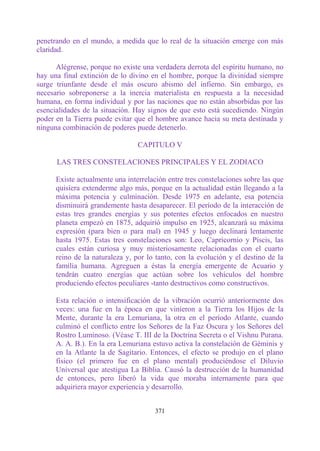 penetrando en el mundo, a medida que lo real de la situación emerge con más
claridad.

      Alégrense, porque no existe una verdadera derrota del espíritu humano, no
hay una final extinción de lo divino en el hombre, porque la divinidad siempre
surge triunfante desde el más oscuro abismo del infierno. Sin embargo, es
necesario sobreponerse a la inercia materialista en respuesta a la necesidad
humana, en forma individual y por las naciones que no están absorbidas por las
esencialidades de la situación. Hay signos de que esto está sucediendo. Ningún
poder en la Tierra puede evitar que el hombre avance hacia su meta destinada y
ninguna combinación de poderes puede detenerlo.

                                 CAPITULO V

      LAS TRES CONSTELACIONES PRINCIPALES Y EL ZODIACO

      Existe actualmente una interrelación entre tres constelaciones sobre las que
      quisiera extenderme algo más, porque en la actualidad están llegando a la
      máxima potencia y culminación. Desde 1975 en adelante, esa potencia
      disminuirá grandemente hasta desaparecer. El período de la interacción de
      estas tres grandes energías y sus potentes efectos enfocados en nuestro
      planeta empezó en 1875, adquirió impulso en 1925, alcanzará su máxima
      expresión (para bien o para mal) en 1945 y luego declinará lentamente
      hasta 1975. Estas tres constelaciones son: Leo, Capricornio y Piscis, las
      cuales están curiosa y muy misteriosamente relacionadas con el cuarto
      reino de la naturaleza y, por lo tanto, con la evolución y el destino de la
      familia humana. Agreguen a éstas la energía emergente de Acuario y
      tendrán cuatro energías que actúan sobre los vehículos del hombre
      produciendo efectos peculiares -tanto destructivos como constructivos.

      Esta relación o intensificación de la vibración ocurrió anteriormente dos
      veces: una fue en la época en que vinieron a la Tierra los Hijos de la
      Mente, durante la era Lemuriana, la otra en el período Atlante, cuando
      culminó el conflicto entre los Señores de la Faz Oscura y los Señores del
      Rostro Luminoso. (Véase T. III de la Doctrina Secreta o el Vishnu Purana.
      A. A. B.). En la era Lemuriana estuvo activa la constelación de Géminis y
      en la Atlante la de Sagitario. Entonces, el efecto se produjo en el plano
      físico (el primero fue en el plano mental) produciéndose el Diluvio
      Universal que atestigua La Biblia. Causó la destrucción de la humanidad
      de entonces, pero liberó la vida que moraba internamente para que
      adquiriera mayor experiencia y desarrollo.


                                       371
 