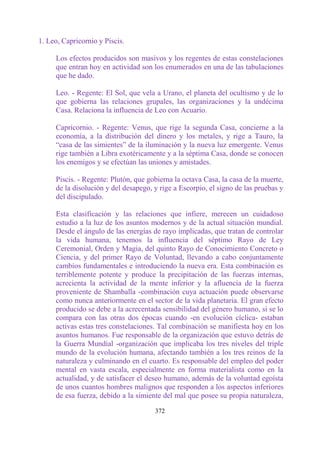 1. Leo, Capricornio y Piscis.

     Los efectos producidos son masivos y los regentes de estas constelaciones
     que entran hoy en actividad son los enumerados en una de las tabulaciones
     que he dado.

     Leo. - Regente: El Sol, que vela a Urano, el planeta del ocultismo y de lo
     que gobierna las relaciones grupales, las organizaciones y la undécima
     Casa. Relaciona la influencia de Leo con Acuario.

     Capricornio. - Regente: Venus, que rige la segunda Casa, concierne a la
     economía, a la distribución del dinero y los metales, y rige a Tauro, la
     “casa de las simientes” de la iluminación y la nueva luz emergente. Venus
     rige también a Libra exotéricamente y a la séptima Casa, donde se conocen
     los enemigos y se efectúan las uniones y amistades.

     Piscis. - Regente: Plutón, que gobierna la octava Casa, la casa de la muerte,
     de la disolución y del desapego, y rige a Escorpio, el signo de las pruebas y
     del discipulado.

     Esta clasificación y las relaciones que infiere, merecen un cuidadoso
     estudio a la luz de los asuntos modernos y de la actual situación mundial.
     Desde el ángulo de las energías de rayo implicadas, que tratan de controlar
     la vida humana, tenemos la influencia del séptimo Rayo de Ley
     Ceremonial, Orden y Magia, del quinto Rayo de Conocimiento Concreto o
     Ciencia, y del primer Rayo de Voluntad, llevando a cabo conjuntamente
     cambios fundamentales e introduciendo la nueva era. Esta combinación es
     terriblemente potente y produce la precipitación de las fuerzas internas,
     acrecienta la actividad de la mente inferior y la afluencia de la fuerza
     proveniente de Shamballa -combinación cuya actuación puede observarse
     como nunca anteriormente en el sector de la vida planetaria. El gran efecto
     producido se debe a la acrecentada sensibilidad del género humano, si se lo
     compara con las otras dos épocas cuando -en evolución cíclica- estaban
     activas estas tres constelaciones. Tal combinación se manifiesta hoy en los
     asuntos humanos. Fue responsable de la organización que estuvo detrás de
     la Guerra Mundial -organización que implicaba los tres niveles del triple
     mundo de la evolución humana, afectando también a los tres reinos de la
     naturaleza y culminando en el cuarto. Es responsable del empleo del poder
     mental en vasta escala, especialmente en forma materialista como en la
     actualidad, y de satisfacer el deseo humano, además de la voluntad egoísta
     de unos cuantos hombres malignos que responden a los aspectos inferiores
     de esa fuerza, debido a la simiente del mal que posee su propia naturaleza,

                                      372
 