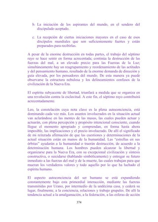 b. La iniciación de los aspirantes del mundo, en el sendero del
      discipulado aceptado.

   c. La recepción de ciertas iniciaciones mayores en el caso de esos
      discípulos mundiales que son suficientemente fuertes y están
      preparados para recibirlas.

A pesar de la enorme destrucción en todas partes, el trabajo del séptimo
rayo se hace sentir en forma acrecentada; continúa la destrucción de las
fuerzas del mal, a un elevado precio para las Fuerzas de la Luz;
simultáneamente hay un reagrupamiento y reordenamiento de las actitudes
y del pensamiento humano, resultado de la enorme demanda de dirección y
guía elevada, por los pensadores del mundo. De esta manera ya puede
observarse la estructura nebulosa y los delineamientos confusos de la
civilización de la Nueva Era.

El espíritu subyacente de libertad, triunfará a medida que se organiza en
una revolución contra la esclavitud. A este fin, el séptimo rayo contribuirá
acrecentadamente.

Leo, la constelación cuya nota clave es la plena autoconciencia, está
dominando cada vez más. Los asuntos involucrados en la situación actual
van aclarándose en las mentes de las masas, las cuales pueden actuar y
actuarán, con plena percepción y propósito intencional consciente, cuando
llegue el momento apropiado y comprendan, en forma hasta ahora
imposible, las implicaciones y el precio involucrado. De allí el significado
de mi reiterada afirmación de que las cuestiones y determinaciones de la
actual situación están en manos de la humanidad. Las “estrellas en sus
órbitas” ayudarán a la humanidad o traerán destrucción, de acuerdo a la
determinación humana. Los hombres pueden alcanzar la libertad y
organizarse para la Nueva Era, con su excepcional civilización y síntesis
constructiva, o suicidarse (hablando simbólicamente) y entregar su futuro
inmediato a las fuerzas del mal y de la muerte, las cuales trabajan para que
mueran los verdaderos valores y todo aquello por lo que ha luchado el
espíritu humano.

El aspecto autoconciencia del ser humano se está expandiendo
constantemente bajo esta primordial interacción, mediante las fuerzas
transmitidas por Urano, por intermedio de la undécima casa, y cederá su
lugar, finalmente, a la conciencia, relaciones y trabajo grupales. De allí la
tendencia actual a la amalgamación, a la federación, a las esferas de acción

                                 374
 