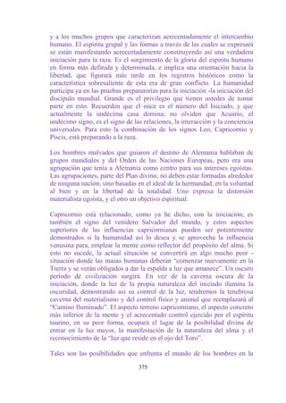 y a los muchos grupos que caracterizan acrecentadamente el intercambio
humano. El espíritu grupal y las formas a través de las cuales se expresará
se están manifestando acrecentadamente constituyendo así una verdadera
iniciación para la raza. Es el surgimiento de la gloria del espíritu humano
en forma más definida y determinada, e implica una orientación hacia la
libertad, que figurará más tarde en los registros históricos como la
característica sobresaliente de esta era de gran conflicto. La humanidad
participa ya en las pruebas preparatorias para la iniciación -la iniciación del
discípulo mundial. Grande es el privilegio que tienen ustedes de tomar
parte en esto. Recuerden que el once es el número del Iniciado, y que
actualmente la undécima casa domina; no olviden que Acuario, el
undécimo signo, es el signo de las relaciones, la interacción y la conciencia
universales. Para esto la combinación de los signos Leo, Capricornio y
Piscis, está preparando a la raza.

Los hombres malvados que guiaron el destino de Alemania hablaban de
grupos mundiales y del Orden de las Naciones Europeas, pero era una
agrupación que tenía a Alemania como centro para sus intereses egoístas.
Las agrupaciones, parte del Plan divino, no deben estar formadas alrededor
de ninguna nación, sino basadas en el ideal de la hermandad, en la voluntad
al bien y en la libertad de la totalidad. Uno expresa la distorsión
materialista egoísta, y el otro un objetivo espiritual.

Capricornio está relacionado, como ya he dicho, con la iniciación; es
también el signo del venidero Salvador del mundo, y estos aspectos
superiores de las influencias capricornianas pueden ser potentemente
demostrados si la humanidad así lo desea y se aprovecha la influencia
venusina para, emplear la mente como reflector del propósito del alma. Si
esto no sucede, la actual situación se convertirá en algo mucho peor -
situación donde las masas humanas deberán “comenzar nuevamente en la
Tierra y se verán obligados a dar la espalda a luz que amanece”. Un oscuro
período de civilización surgirá. En vez de la caverna oscura de la
iniciación, donde la luz de la propia naturaleza del iniciado ilumina la
oscuridad, demostrando así su control de la luz, tendremos la tenebrosa
caverna del materialismo y del control físico y animal que reemplazará al
“Camino Iluminado”. El aspecto terreno capricorniano, el aspecto concreto
más inferior de la mente y el acrecentado control ejercido por el espíritu
taurino, en su peor forma, ocupará el lugar de la posibilidad divina de
entrar en la luz mayor, la manifestación de la naturaleza del alma y el
reconocimiento de la “luz que reside en el ojo del Toro”.

Tales son las posibilidades que enfrenta el mundo de los hombres en la

                                  375
 