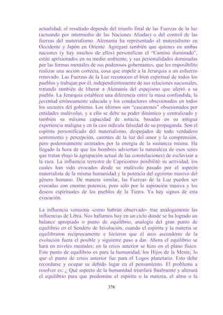 actualidad; el resultado depende del triunfo final de las Fuerzas de la luz
(actuando por intermedio de las Naciones Aliadas) o del control de las
fuerzas del materialismo. Alemania ha representado el materialismo en
Occidente y Japón en Oriente. Agregaré también que quienes en ambas
naciones (y hay muchos de ellos) personifican el “Camino iluminado”,
están aprisionados en su medio ambiente, y sus personalidades dominadas
por las formas mentales de sus poderosos gobernantes, que les imposibilito
realizar una acción correcta, cosa que impele a la Jerarquía a un esfuerzo
renovado. Las Fuerzas de la Luz reconocen el bien espiritual de todos los
pueblos y trabajan por él, independientemente de sus relaciones nacionales,
tratando también de liberar a Alemania del espejismo que aferró a su
pueblo. La Jerarquía establece una diferencia entre la masa confundida, la
juventud erróneamente educada y los conductores obsesionados en todos
los sectores del gobierno. Los últimos son “cascarones” obsesionados por
entidades malévolas, y a ello se debe su poder dinámico y centralizado y
también su máxima capacidad de astucia, basadas en su antigua
experiencia maligna y en la casi ridícula falsedad de su propaganda. Son el
espíritu personificado del materialismo, despojados de todo verdadero
sentimiento y percepción, carentes de la luz del amor y la comprensión,
pero poderosamente animados por la energía de la sustancia misma. Ha
llegado la hora de que los hombres adviertan la naturaleza de esos seres
que tratan (bajo la agrupación actual de las constelaciones) de esclavizar a
la raza. La influencia terrestre de Capricornio posibilitó su actividad, los
cuales han sido evocados desde su malévolo pasado por el aspecto
materialista de la misma humanidad y la potencia del egoísmo masivo del
género humano. De manera similar, las Fuerzas de la Luz pueden ser
evocadas con enorme potencia, pero sólo por la aspiración masiva y los
deseos espirituales de los pueblos de la Tierra. Ya hay signos de esta
evocación.

La influencia venusina -como habrán observado- trae análogamente las
influencias de Libra. Nos hallamos hoy en un ciclo donde se ha logrado un
balance apropiado o punto de equilibrio, analogía del gran punto de
equilibrio en el Sendero de Involución, cuando el espíritu y la materia se
equilibraron recíprocamente e hicieron que el arco ascendente de la
evolución fuera el posible y siguiente paso a dar. Ahora el equilibrio se
hará en niveles mentales; en la crisis anterior se hizo en el plano físico.
Este punto de equilibrio es para la humanidad, los Hijos de la Mente, lo
que el punto de crisis anterior fue para el Logos planetario. Esto debe
recordarse y ocupar su debido lugar en el pensamiento. El problema a
resolver es: ¿ Qué aspecto de la humanidad triunfará finalmente y alterará
el equilibrio para que predomine el espíritu o la materia, el alma o la

                                 376
 
