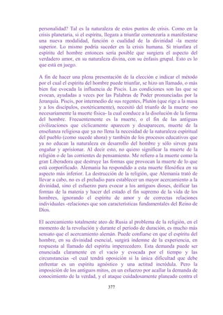 personalidad? Tal es la naturaleza de estos puntos de crisis. Como en la
crisis planetaria, si el espíritu, llegara a triunfar comenzaría a manifestarse
una nueva modalidad, función o cualidad de la divinidad -la mente
superior. Lo mismo podría suceder en la crisis humana. Si triunfara el
espíritu del hombre entonces sería posible que surgiera el aspecto del
verdadero amor, en su naturaleza divina, con su énfasis grupal. Esto es lo
que está en juego.

A fin de hacer una plena presentación de la elección e indicar el método
por el cual el espíritu del hombre puede triunfar, se hizo un llamado, o más
bien fue evocada la influencia de Piscis. Las condiciones son las que se
evocan, ayudadas a veces por las Palabras de Poder pronunciadas por la
Jerarquía. Piscis, por intermedio de sus regentes, Plutón (que rige a la masa
y a los discípulos, esotéricamente), necesitó del triunfo de la muerte -no
necesariamente la muerte física- la cual conduce a la disolución de la forma
del hombre. Frecuentemente es la muerte, o el fin de las antiguas
civilizaciones que cíclicamente aparecen y desaparecen, muerte de la
enseñanza religiosa que ya no llena la necesidad de la naturaleza espiritual
del pueblo (como sucede ahora) y también de los procesos educativos que
ya no educan la naturaleza en desarrollo del hombre y sólo sirven para
engañar y aprisionar. Al decir esto, no quiero significar la muerte de la
religión o de las corrientes de pensamiento. Me refiero a la muerte como la
gran Liberadora que destruye las formas que provocan la muerte de lo que
está corporificado. Alemania ha respondido a esta muerte filosófica en su
aspecto más inferior. La destrucción de la religión, que Alemania trató de
llevar a cabo, no es el preludio para establecer un mayor acercamiento a la
divinidad, sino el esfuerzo para evocar a los antiguos dioses, deificar las
formas de la materia y hacer del estado el fin supremo de la vida de los
hombres, ignorando el espíritu de amor y de correctas relaciones
individuales -relaciones que son características fundamentales del Reino de
Dios.

El acercamiento totalmente ateo de Rusia al problema de la religión, en el
momento de la revolución y durante el período de duración, es mucho más
sensato que el acercamiento alemán. Puede confiarse en que el espíritu del
hombre, en su divinidad esencial, surgirá indemne de la experiencia, en
respuesta al llamado del espíritu imperecedero. Esta demanda puede ser
enunciada claramente en el vacío y evocada por el tiempo y las
circunstancias -el cual tendrá oposición si la única dificultad que debe
enfrentar es un espíritu agnóstico y una actitud incrédula. Pero la
imposición de los antiguos mitos, en un esfuerzo por acallar la demanda de
conocimiento de la verdad, y el ataque cuidadosamente planeado contra el

                                  377
 