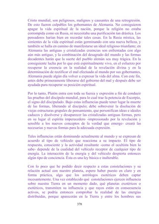 Cristo mundial, son peligrosos, malignos y causantes de una retrogresión.
De esto fueron culpables los gobernantes de Alemania. No consiguieron
apagar la vida espiritual de la nación, porque la religión no estaba
corrompida como en Rusia, ni necesitaba una purificación tan drástica. Los
pensadores harían bien en recordar tales cosas. En la Rusia mística, las
simientes de la vida espiritual están germinando con una nueva belleza, y
también se halla en camino de manifestarse un ideal religioso triunfante; en
Alemania las antiguas y cristalizadas creencias son enfrentadas con algo
aún más antiguo, y la combinación del desagrado del mundo y las formas
decadentes harán que la suerte del pueblo alemán sea muy trágica. En la
consiguiente lucha por lo que está espiritualmente vivo, en el esfuerzo por
recuperar la creencia en la realidad de la revelación divina y en la
determinación de rectificar el mal efectuado al mundo por sus gobernantes,
Alemania puede algún día volver a expresar la vida del alma. Con este fin,
antes debe primeramente liberarse del gobierno del mal y después debe ser
ayudada para recuperar su posición espiritual.

Por lo tanto, Plutón entra con toda su fuerza y expresión a fin de conducir
las pruebas del discípulo mundial, para lo cual trae la potencia de Escorpio,
el signo del discipulado. Bajo estas influencias puede tener lugar la muerte
de las formas, liberando al discípulo; debe sobrevenir la disolución de
viejas estructuras grupales de pensamiento, que personifican ideas e ideales
caducos y disolverse y desaparecer las cristalizadas antiguas formas, pero
en su lugar el espíritu imperecedero -impresionado por la revelación y
sensible a los nuevos conceptos de la verdad que emerge- creará las
necesarias y nuevas formas para la adecuada expresión.

Tales influencias están dominando actualmente al mundo y se expresan de
acuerdo al tipo de vehículo que reacciona a su impacto. El tipo de
respuesta, consciente y la actividad resultante -como el ocultista bien lo
sabe- depende de la cualidad del vehículo receptor de cualquier tipo de
energía. La interacción de la energía y del vehículo despierta entonces
algún tipo de conciencia. Ésta es una ley básica e inalterable.

Con lo poco que he podido decir respecto a estas constelaciones y su
relación actual con nuestro planeta, espero haber puesto en claro y en
forma práctica, algo que los astrólogos esotéricos deben captar
incesantemente. Una vez establecido qué constelaciones ejercen influencia
sobre nuestra Tierra en un momento dado, qué planetas exotéricos o
esotéricos, transmiten su influencia y que rayos están en consecuencia
activos, se podría entonces comprobar la realidad de las energías
distribuidas, porque aparecerán en la Tierra y entre los hombres sus

                                 378
 