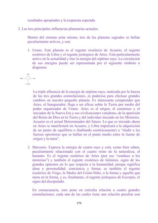 resultados apropiados y la respuesta esperada.

2. Las tres principales influencias planetarias actuales.

      Dentro del sistema solar mismo, tres de los planetas sagrados se hallan
      peculiarmente activos, y son:

      1. Urano. Este planeta es el regente exotérico de Acuario, el regente
         esotérico de Libra y el regente jerárquico de Aries. Está particularmente
         activo en la actualidad y trae la energía del séptimo rayo. La circulación
         de sus energías puede ser representada por el siguiente símbolo o
         diagrama:




          La triple afluencia de la energía de séptimo rayo, matizada por la fuerza
          de las tres grandes constelaciones, es poderosa para efectuar grandes
          cambios en nuestro pequeño planeta. Es interesante comprender que
          Aries, el Inaugurador, llega a ser eficaz sobre la Tierra por medio del
          poder organizador de Urano. Aries es el origen, el comienzo y el
          iniciador de la Nueva Era y sus civilizaciones venideras, de la aparición
          del Reino de Dios en la Tierra y del individuo iniciado en los Misterios.
          Acuario es el actual Determinador del futuro. Lo que es iniciado ahora
          en Aries se manifestará en Acuario, y Libra impulsará a la adquisición
          de un punto de equilibrio o (hablando esotéricamente) a “eludir a las
          fuerzas opositoras que se hallan en el punto medio entre la fuente de
          origen y la meta”.

      2. Mercurio. Expresa la energía de cuarto rayo y está, como bien saben,
         peculiarmente relacionado con el cuarto reino de la naturaleza, el
         humano. Es el regente esotérico de Aries (por eso “conduce a los
         misterios”) y también el regente exotérico de Géminis, signo de los
         grandes opuestos en lo que respecta a la humanidad, porque significa
         alma y personalidad, conciencia y forma; es también el regente
         exotérico de Virgo, la Madre del Cristo-Niño, o la forma y aquello que
         mora en la forma, y es, finalmente, el regente jerárquico de Escorpio, el
         signo del discipulado.

          En consecuencia, esto pone en estrecha relación a cuatro grandes
          constelaciones, cada una de las cuales tiene una relación peculiar con

                                         379
 